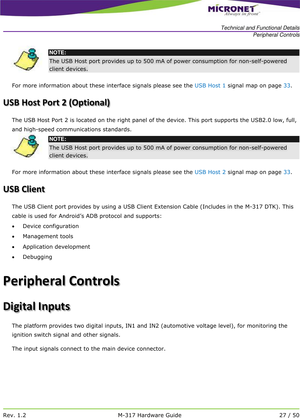   Technical and Functional Details Peripheral Controls   Rev. 1.2 M-317 Hardware Guide 27 / 50   NOTE: The USB Host port provides up to 500 mA of power consumption for non-self-powered client devices.  For more information about these interface signals please see the USB Host 1 signal map on page 33.   USB Host Port 2 (Optional) The USB Host Port 2 is located on the right panel of the device. This port supports the USB2.0 low, full, and high-speed communications standards.   NOTE: The USB Host port provides up to 500 mA of power consumption for non-self-powered client devices.  For more information about these interface signals please see the USB Host 2 signal map on page 33. USB Client The USB Client port provides by using a USB Client Extension Cable (Includes in the M-317 DTK). This cable is used for Android&rsquo;s ADB protocol and supports:  Device configuration  Management tools  Application development  Debugging Peripheral Controls Digital Inputs The platform provides two digital inputs, IN1 and IN2 (automotive voltage level), for monitoring the ignition switch signal and other signals. The input signals connect to the main device connector. 
