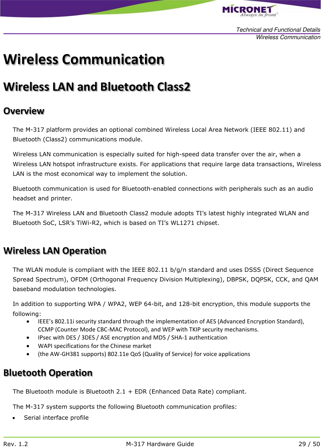   Technical and Functional Details Wireless Communication   Rev. 1.2 M-317 Hardware Guide 29 / 50  Wireless Communication  Wireless LAN and Bluetooth Class2 Overview  The M-317 platform provides an optional combined Wireless Local Area Network (IEEE 802.11) and Bluetooth (Class2) communications module.  Wireless LAN communication is especially suited for high-speed data transfer over the air, when a Wireless LAN hotspot infrastructure exists. For applications that require large data transactions, Wireless LAN is the most economical way to implement the solution.  Bluetooth communication is used for Bluetooth-enabled connections with peripherals such as an audio headset and printer. The M-317 Wireless LAN and Bluetooth Class2 module adopts TI&rsquo;s latest highly integrated WLAN and Bluetooth SoC, LSR&rsquo;s TiWi-R2, which is based on TI&rsquo;s WL1271 chipset.  Wireless LAN Operation The WLAN module is compliant with the IEEE 802.11 b/g/n standard and uses DSSS (Direct Sequence Spread Spectrum), OFDM (Orthogonal Frequency Division Multiplexing), DBPSK, DQPSK, CCK, and QAM baseband modulation technologies. In addition to supporting WPA / WPA2, WEP 64-bit, and 128-bit encryption, this module supports the following:  IEEE&rsquo;s 802.11i security standard through the implementation of AES (Advanced Encryption Standard), CCMP (Counter Mode CBC-MAC Protocol), and WEP with TKIP security mechanisms.   IPsec with DES / 3DES / ASE encryption and MD5 / SHA-1 authentication  WAPI specifications for the Chinese market  (the AW-GH381 supports) 802.11e QoS (Quality of Service) for voice applications Bluetooth Operation The Bluetooth module is Bluetooth 2.1 + EDR (Enhanced Data Rate) compliant. The M-317 system supports the following Bluetooth communication profiles:  Serial interface profile  