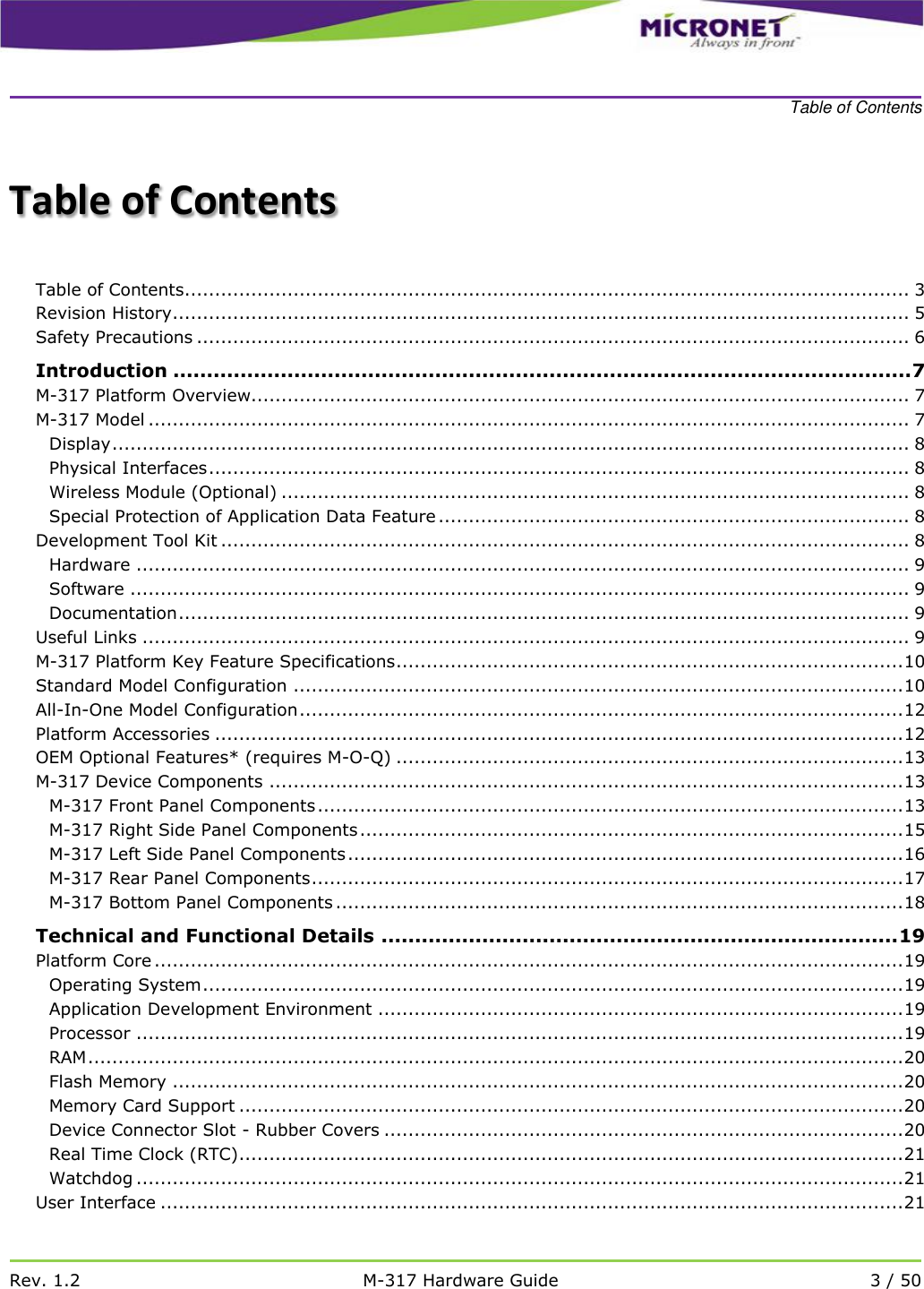    Table of Contents   Rev. 1.2 M-317 Hardware Guide 3 / 50  Table of Contents  Table of Contents........................................................................................................................ 3 Revision History .......................................................................................................................... 5 Safety Precautions ...................................................................................................................... 6 Introduction .............................................................................................................. 7 M-317 Platform Overview............................................................................................................. 7 M-317 Model .............................................................................................................................. 7 Display .................................................................................................................................... 8 Physical Interfaces .................................................................................................................... 8 Wireless Module (Optional) ........................................................................................................ 8 Special Protection of Application Data Feature .............................................................................. 8 Development Tool Kit .................................................................................................................. 8 Hardware ................................................................................................................................ 9 Software ................................................................................................................................. 9 Documentation ......................................................................................................................... 9 Useful Links ............................................................................................................................... 9 M-317 Platform Key Feature Specifications .................................................................................... 10 Standard Model Configuration ..................................................................................................... 10 All-In-One Model Configuration .................................................................................................... 12 Platform Accessories .................................................................................................................. 12 OEM Optional Features* (requires M-O-Q) .................................................................................... 13 M-317 Device Components ......................................................................................................... 13 M-317 Front Panel Components ................................................................................................. 13 M-317 Right Side Panel Components .......................................................................................... 15 M-317 Left Side Panel Components ............................................................................................ 16 M-317 Rear Panel Components .................................................................................................. 17 M-317 Bottom Panel Components .............................................................................................. 18 Technical and Functional Details ............................................................................. 19 Platform Core ............................................................................................................................ 19 Operating System .................................................................................................................... 19 Application Development Environment ....................................................................................... 19 Processor ............................................................................................................................... 19 RAM ....................................................................................................................................... 20 Flash Memory ......................................................................................................................... 20 Memory Card Support .............................................................................................................. 20 Device Connector Slot - Rubber Covers ...................................................................................... 20 Real Time Clock (RTC).............................................................................................................. 21 Watchdog ............................................................................................................................... 21 User Interface ........................................................................................................................... 21 