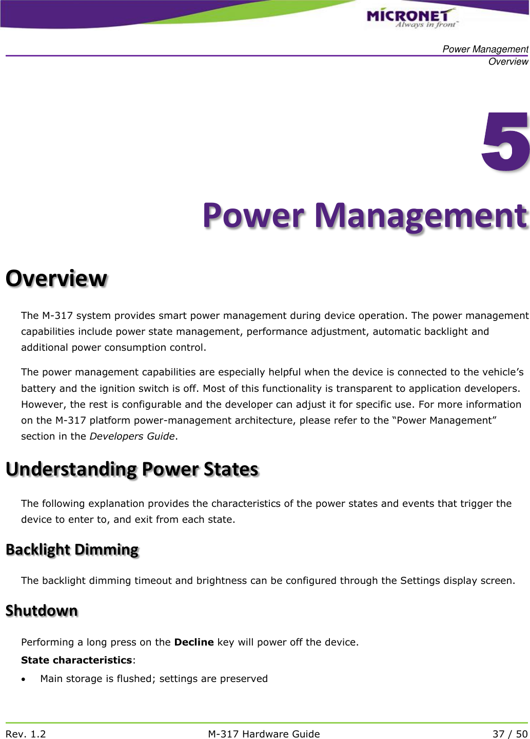   Power Management Overview   Rev. 1.2 M-317 Hardware Guide 37 / 50    5Power Management Overview  The M-317 system provides smart power management during device operation. The power management capabilities include power state management, performance adjustment, automatic backlight and additional power consumption control.  The power management capabilities are especially helpful when the device is connected to the vehicle&rsquo;s battery and the ignition switch is off. Most of this functionality is transparent to application developers. However, the rest is configurable and the developer can adjust it for specific use. For more information on the M-317 platform power-management architecture, please refer to the &ldquo;Power Management&rdquo; section in the Developers Guide. Understanding Power States The following explanation provides the characteristics of the power states and events that trigger the device to enter to, and exit from each state. Backlight Dimming The backlight dimming timeout and brightness can be configured through the Settings display screen.  Shutdown Performing a long press on the Decline key will power off the device. State characteristics:  Main storage is flushed; settings are preserved 