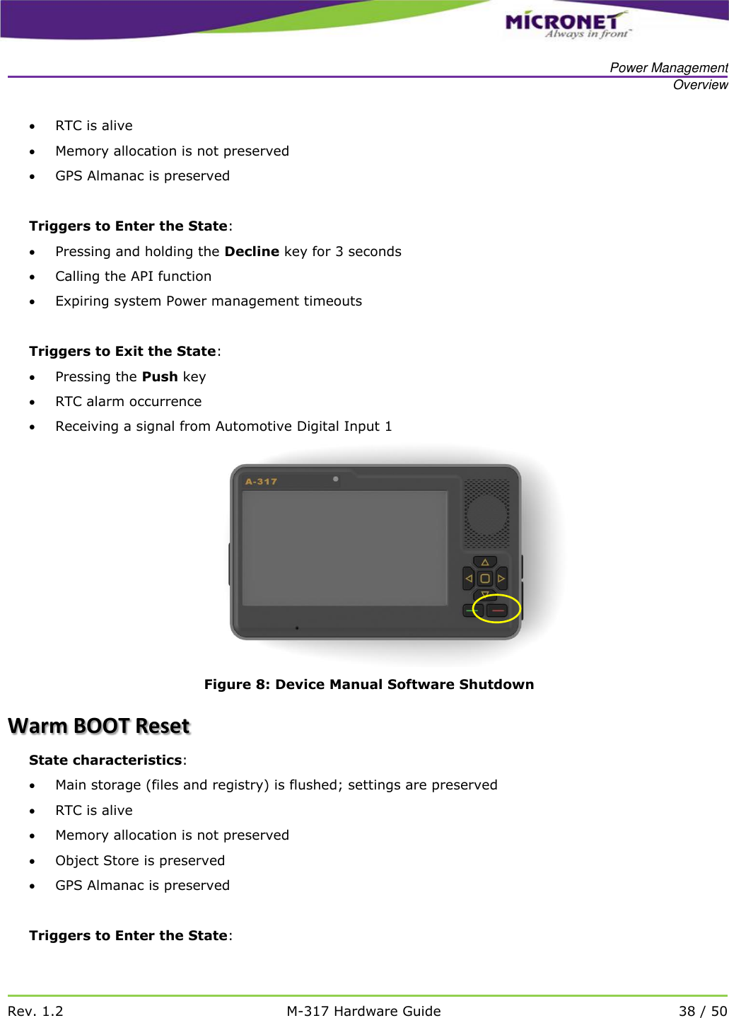   Power Management Overview   Rev. 1.2 M-317 Hardware Guide 38 / 50   RTC is alive  Memory allocation is not preserved  GPS Almanac is preserved  Triggers to Enter the State:  Pressing and holding the Decline key for 3 seconds  Calling the API function   Expiring system Power management timeouts   Triggers to Exit the State:  Pressing the Push key  RTC alarm occurrence  Receiving a signal from Automotive Digital Input 1  Figure 8: Device Manual Software Shutdown Warm BOOT Reset State characteristics:  Main storage (files and registry) is flushed; settings are preserved  RTC is alive  Memory allocation is not preserved  Object Store is preserved  GPS Almanac is preserved  Triggers to Enter the State: 