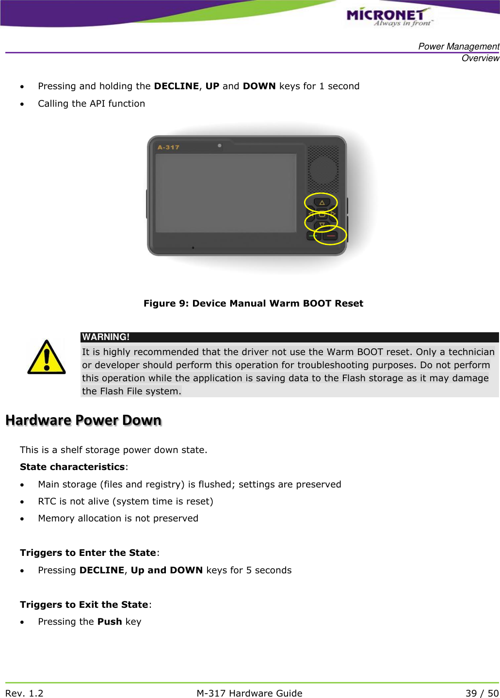   Power Management Overview   Rev. 1.2 M-317 Hardware Guide 39 / 50   Pressing and holding the DECLINE, UP and DOWN keys for 1 second  Calling the API function    Figure 9: Device Manual Warm BOOT Reset   WARNING! It is highly recommended that the driver not use the Warm BOOT reset. Only a technician or developer should perform this operation for troubleshooting purposes. Do not perform this operation while the application is saving data to the Flash storage as it may damage the Flash File system. Hardware Power Down This is a shelf storage power down state. State characteristics:  Main storage (files and registry) is flushed; settings are preserved  RTC is not alive (system time is reset)  Memory allocation is not preserved  Triggers to Enter the State:  Pressing DECLINE, Up and DOWN keys for 5 seconds  Triggers to Exit the State:  Pressing the Push key   