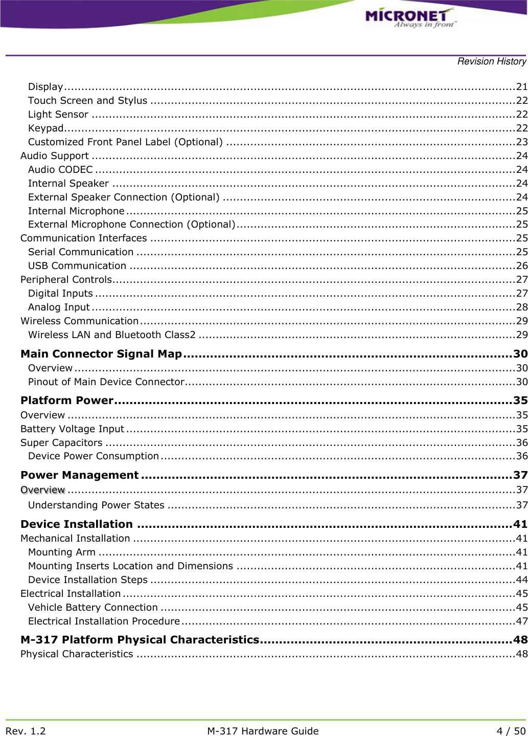    Revision History   Rev. 1.2 M-317 Hardware Guide 4 / 50  Display ................................................................................................................................... 21 Touch Screen and Stylus .......................................................................................................... 22 Light Sensor ........................................................................................................................... 22 Keypad................................................................................................................................... 22 Customized Front Panel Label (Optional) .................................................................................... 23 Audio Support ........................................................................................................................... 24 Audio CODEC .......................................................................................................................... 24 Internal Speaker ..................................................................................................................... 24 External Speaker Connection (Optional) ..................................................................................... 24 Internal Microphone ................................................................................................................. 25 External Microphone Connection (Optional) ................................................................................. 25 Communication Interfaces .......................................................................................................... 25 Serial Communication .............................................................................................................. 25 USB Communication ................................................................................................................ 26 Peripheral Controls ..................................................................................................................... 27 Digital Inputs .......................................................................................................................... 27 Analog Input ........................................................................................................................... 28 Wireless Communication ............................................................................................................. 29 Wireless LAN and Bluetooth Class2 ............................................................................................ 29 Main Connector Signal Map ...................................................................................... 30 Overview ................................................................................................................................ 30 Pinout of Main Device Connector ................................................................................................ 30 Platform Power ........................................................................................................ 35 Overview .................................................................................................................................. 35 Battery Voltage Input ................................................................................................................. 35 Super Capacitors ....................................................................................................................... 36 Device Power Consumption ....................................................................................................... 36 Power Management ................................................................................................. 37  .................................................................................................................................. 37 OverviewUnderstanding Power States ..................................................................................................... 37 Device Installation .................................................................................................. 41 Mechanical Installation ............................................................................................................... 41 Mounting Arm ......................................................................................................................... 41 Mounting Inserts Location and Dimensions ................................................................................. 41 Device Installation Steps .......................................................................................................... 44 Electrical Installation .................................................................................................................. 45 Vehicle Battery Connection ....................................................................................................... 45 Electrical Installation Procedure ................................................................................................. 47 M-317 Platform Physical Characteristics.................................................................. 48 Physical Characteristics .............................................................................................................. 48 