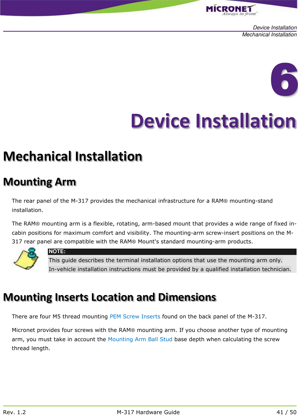  Device Installation Mechanical Installation   Rev. 1.2 M-317 Hardware Guide 41 / 50    6Device Installation Mechanical Installation Mounting Arm The rear panel of the M-317 provides the mechanical infrastructure for a RAM&reg; mounting-stand installation.  The RAM&reg; mounting arm is a flexible, rotating, arm-based mount that provides a wide range of fixed in-cabin positions for maximum comfort and visibility. The mounting-arm screw-insert positions on the M-317 rear panel are compatible with the RAM&reg; Mount's standard mounting-arm products.   NOTE: This guide describes the terminal installation options that use the mounting arm only.  In-vehicle installation instructions must be provided by a qualified installation technician.  Mounting Inserts Location and Dimensions There are four M5 thread mounting PEM Screw Inserts found on the back panel of the M-317.  Micronet provides four screws with the RAM&reg; mounting arm. If you choose another type of mounting arm, you must take in account the Mounting Arm Ball Stud base depth when calculating the screw thread length.   
