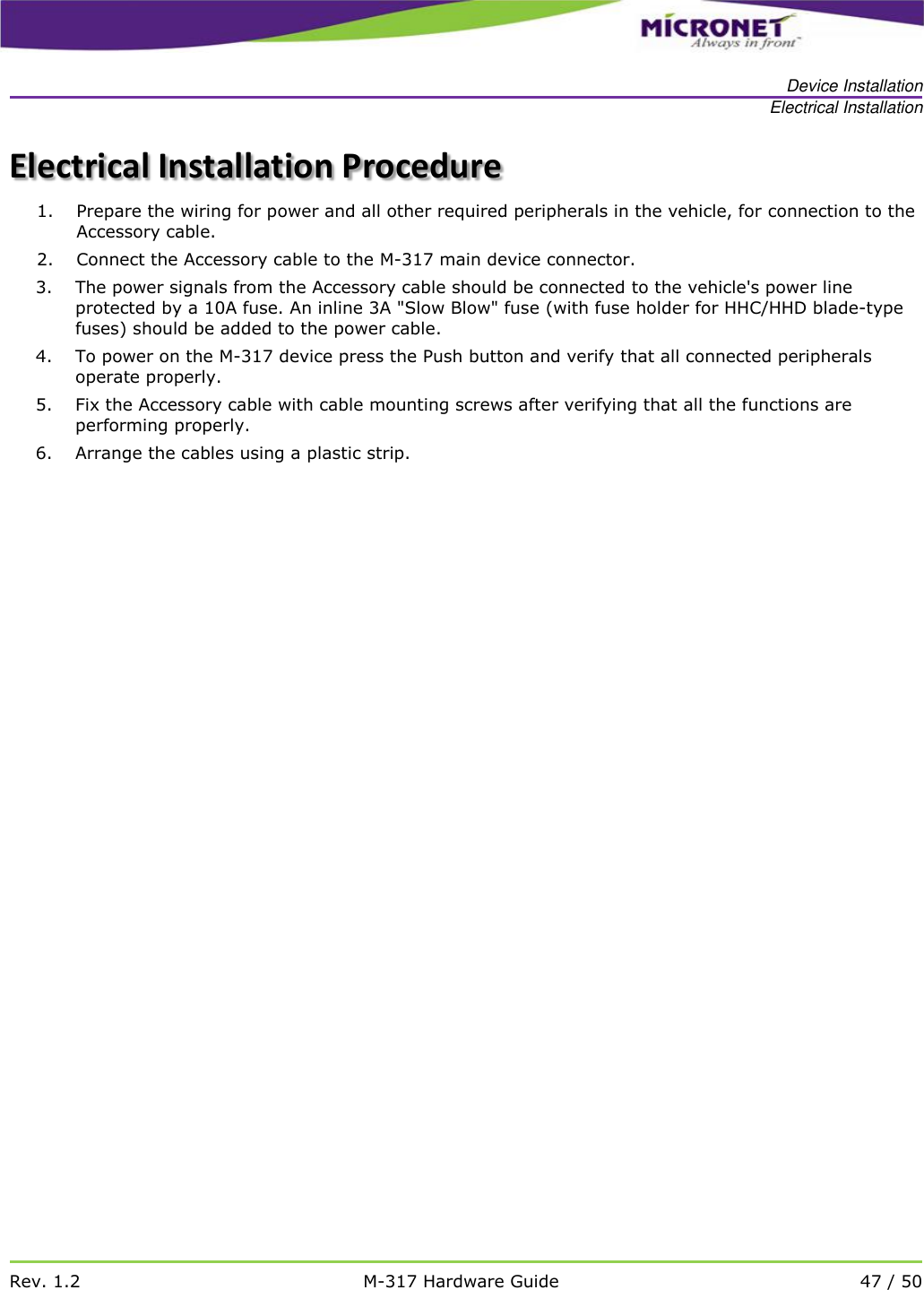   Device Installation Electrical Installation   Rev. 1.2 M-317 Hardware Guide 47 / 50  Electrical Installation Procedure 1. Prepare the wiring for power and all other required peripherals in the vehicle, for connection to the Accessory cable. 2. Connect the Accessory cable to the M-317 main device connector. 3. The power signals from the Accessory cable should be connected to the vehicle's power line protected by a 10A fuse. An inline 3A "Slow Blow" fuse (with fuse holder for HHC/HHD blade-type fuses) should be added to the power cable. 4. To power on the M-317 device press the Push button and verify that all connected peripherals operate properly. 5. Fix the Accessory cable with cable mounting screws after verifying that all the functions are performing properly. 6. Arrange the cables using a plastic strip. 