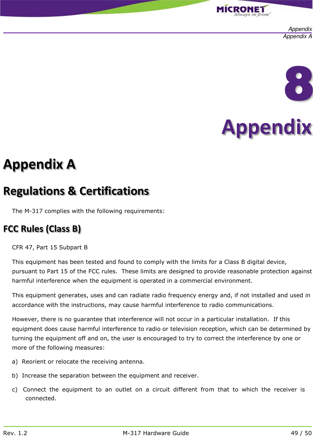   Appendix Appendix A   Rev. 1.2 M-317 Hardware Guide 49 / 50    8Appendix Appendix A Regulations &amp; Certifications The M-317 complies with the following requirements: FCC Rules (Class B) CFR 47, Part 15 Subpart B This equipment has been tested and found to comply with the limits for a Class B digital device, pursuant to Part 15 of the FCC rules.  These limits are designed to provide reasonable protection against harmful interference when the equipment is operated in a commercial environment.   This equipment generates, uses and can radiate radio frequency energy and, if not installed and used in accordance with the instructions, may cause harmful interference to radio communications. However, there is no guarantee that interference will not occur in a particular installation.  If this equipment does cause harmful interference to radio or television reception, which can be determined by turning the equipment off and on, the user is encouraged to try to correct the interference by one or more of the following measures: a)  Reorient or relocate the receiving antenna. b)  Increase the separation between the equipment and receiver. c)   Connect  the  equipment  to  an  outlet  on  a  circuit  different  from  that  to  which  the  receiver  is connected. 