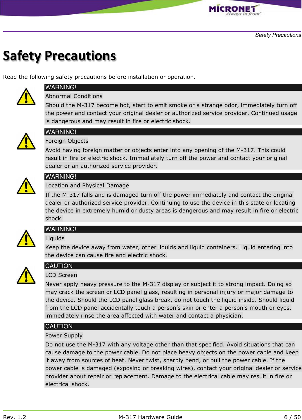    Safety Precautions   Rev. 1.2 M-317 Hardware Guide 6 / 50  Safety Precautions Read the following safety precautions before installation or operation.  WARNING! Abnormal Conditions Should the M-317 become hot, start to emit smoke or a strange odor, immediately turn off the power and contact your original dealer or authorized service provider. Continued usage is dangerous and may result in fire or electric shock.  WARNING! Foreign Objects Avoid having foreign matter or objects enter into any opening of the M-317. This could result in fire or electric shock. Immediately turn off the power and contact your original dealer or an authorized service provider.  WARNING! Location and Physical Damage If the M-317 falls and is damaged turn off the power immediately and contact the original dealer or authorized service provider. Continuing to use the device in this state or locating the device in extremely humid or dusty areas is dangerous and may result in fire or electric shock.  WARNING! Liquids Keep the device away from water, other liquids and liquid containers. Liquid entering into the device can cause fire and electric shock.   CAUTION LCD Screen Never apply heavy pressure to the M-317 display or subject it to strong impact. Doing so may crack the screen or LCD panel glass, resulting in personal injury or major damage to the device. Should the LCD panel glass break, do not touch the liquid inside. Should liquid from the LCD panel accidentally touch a person&rsquo;s skin or enter a person's mouth or eyes, immediately rinse the area affected with water and contact a physician.  CAUTION Power Supply Do not use the M-317 with any voltage other than that specified. Avoid situations that can cause damage to the power cable. Do not place heavy objects on the power cable and keep it away from sources of heat. Never twist, sharply bend, or pull the power cable. If the power cable is damaged (exposing or breaking wires), contact your original dealer or service provider about repair or replacement. Damage to the electrical cable may result in fire or electrical shock. 