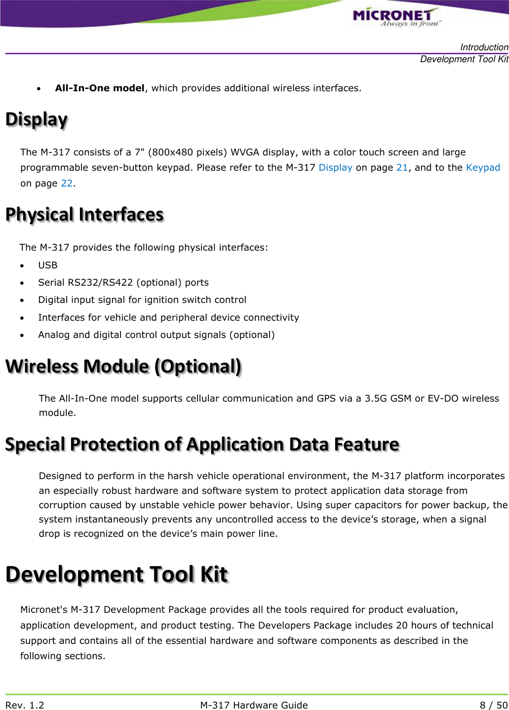   Introduction Development Tool Kit   Rev. 1.2 M-317 Hardware Guide 8 / 50   All-In-One model, which provides additional wireless interfaces. Display The M-317 consists of a 7" (800x480 pixels) WVGA display, with a color touch screen and large programmable seven-button keypad. Please refer to the M-317 Display on page 21, and to the Keypad on page 22. Physical Interfaces The M-317 provides the following physical interfaces:   USB  Serial RS232/RS422 (optional) ports  Digital input signal for ignition switch control   Interfaces for vehicle and peripheral device connectivity   Analog and digital control output signals (optional) Wireless Module (Optional) The All-In-One model supports cellular communication and GPS via a 3.5G GSM or EV-DO wireless module.  Special Protection of Application Data Feature Designed to perform in the harsh vehicle operational environment, the M-317 platform incorporates an especially robust hardware and software system to protect application data storage from corruption caused by unstable vehicle power behavior. Using super capacitors for power backup, the system instantaneously prevents any uncontrolled access to the device&rsquo;s storage, when a signal drop is recognized on the device&rsquo;s main power line.    Development Tool Kit Micronet's M-317 Development Package provides all the tools required for product evaluation, application development, and product testing. The Developers Package includes 20 hours of technical support and contains all of the essential hardware and software components as described in the following sections.   