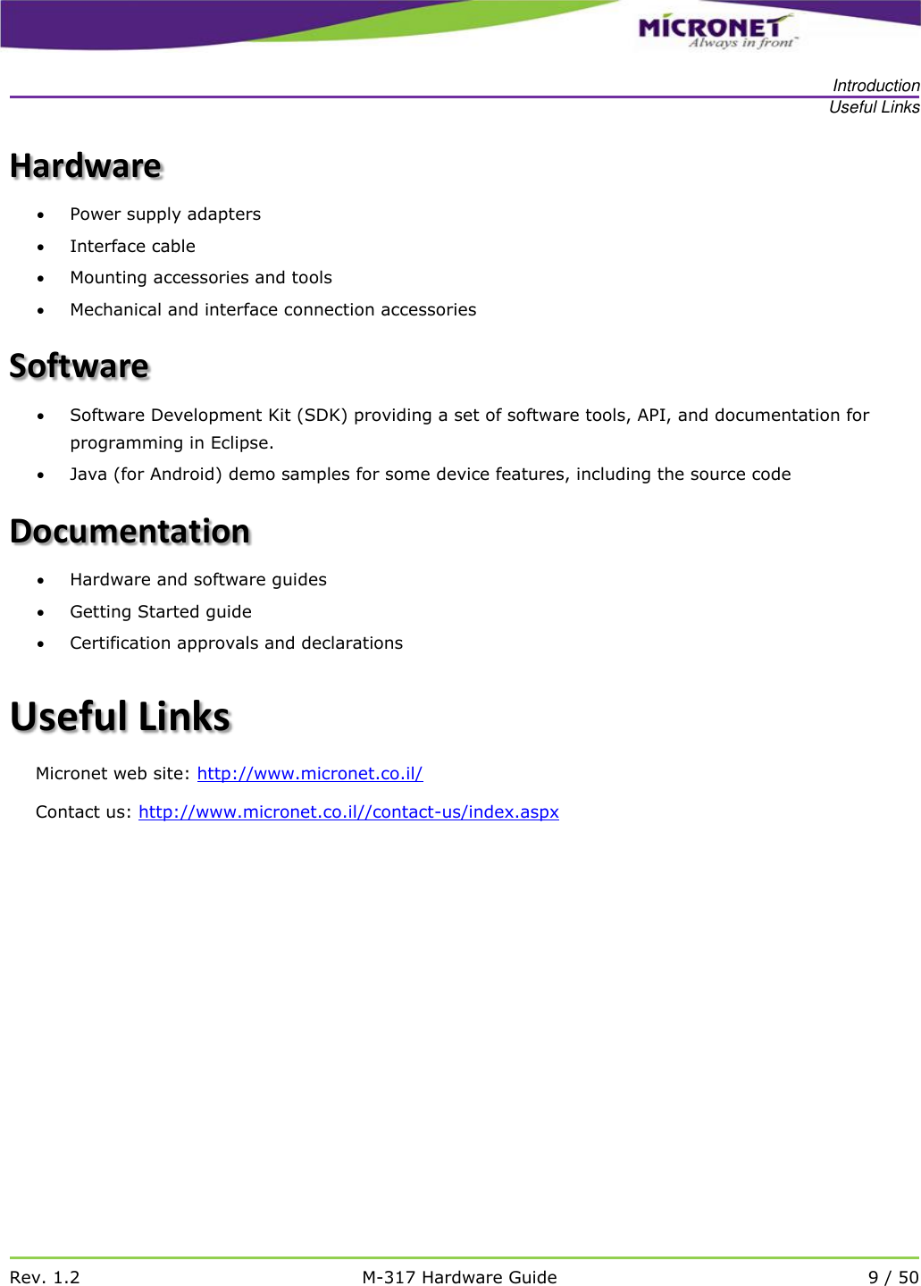   Introduction Useful Links   Rev. 1.2 M-317 Hardware Guide 9 / 50  Hardware  Power supply adapters  Interface cable  Mounting accessories and tools  Mechanical and interface connection accessories Software  Software Development Kit (SDK) providing a set of software tools, API, and documentation for programming in Eclipse.  Java (for Android) demo samples for some device features, including the source code Documentation  Hardware and software guides  Getting Started guide   Certification approvals and declarations Useful Links Micronet web site: http://www.micronet.co.il/ Contact us: http://www.micronet.co.il//contact-us/index.aspx    