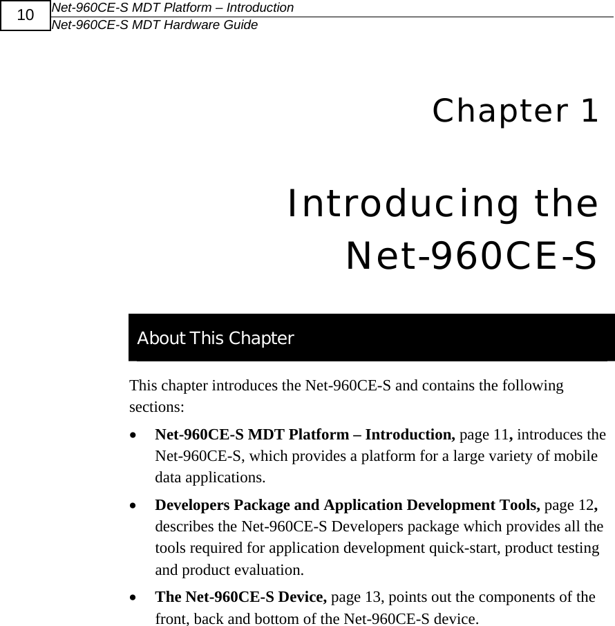 Net-960CE-S MDT Platform &ndash; Introduction Net-960CE-S MDT Hardware Guide  10   4Chapter 1 Introducing the Net-960CE-S   About This Chapter This chapter introduces the Net-960CE-S and contains the following sections: &bull; Net-960CE-S MDT Platform &ndash; Introduction, page 11, introduces the Net-960CE-S, which provides a platform for a large variety of mobile data applications. &bull; Developers Package and Application Development Tools, page 12, describes the Net-960CE-S Developers package which provides all the tools required for application development quick-start, product testing and product evaluation. &bull; The Net-960CE-S Device, page 13, points out the components of the front, back and bottom of the Net-960CE-S device.  