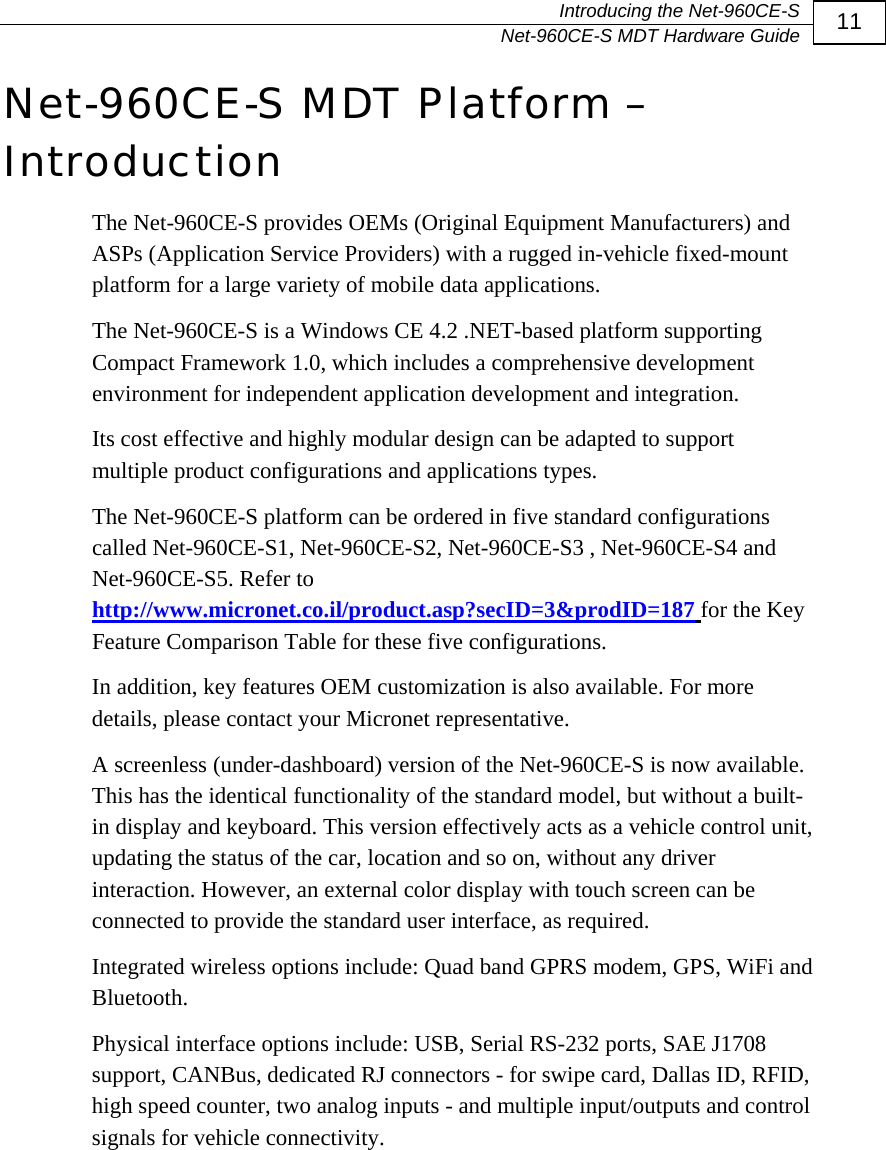   Introducing the Net-960CE-S   Net-960CE-S MDT Hardware Guide  11 Net-960CE-S MDT Platform &ndash; Introduction The Net-960CE-S provides OEMs (Original Equipment Manufacturers) and ASPs (Application Service Providers) with a rugged in-vehicle fixed-mount platform for a large variety of mobile data applications.  The Net-960CE-S is a Windows CE 4.2 .NET-based platform supporting Compact Framework 1.0, which includes a comprehensive development environment for independent application development and integration.  Its cost effective and highly modular design can be adapted to support multiple product configurations and applications types.  The Net-960CE-S platform can be ordered in five standard configurations called Net-960CE-S1, Net-960CE-S2, Net-960CE-S3 , Net-960CE-S4 and Net-960CE-S5. Refer to http://www.micronet.co.il/product.asp?secID=3&amp;prodID=187 for the Key Feature Comparison Table for these five configurations.  In addition, key features OEM customization is also available. For more details, please contact your Micronet representative.  A screenless (under-dashboard) version of the Net-960CE-S is now available. This has the identical functionality of the standard model, but without a built-in display and keyboard. This version effectively acts as a vehicle control unit, updating the status of the car, location and so on, without any driver interaction. However, an external color display with touch screen can be connected to provide the standard user interface, as required. Integrated wireless options include: Quad band GPRS modem, GPS, WiFi and Bluetooth.  Physical interface options include: USB, Serial RS-232 ports, SAE J1708 support, CANBus, dedicated RJ connectors - for swipe card, Dallas ID, RFID, high speed counter, two analog inputs - and multiple input/outputs and control signals for vehicle connectivity. 