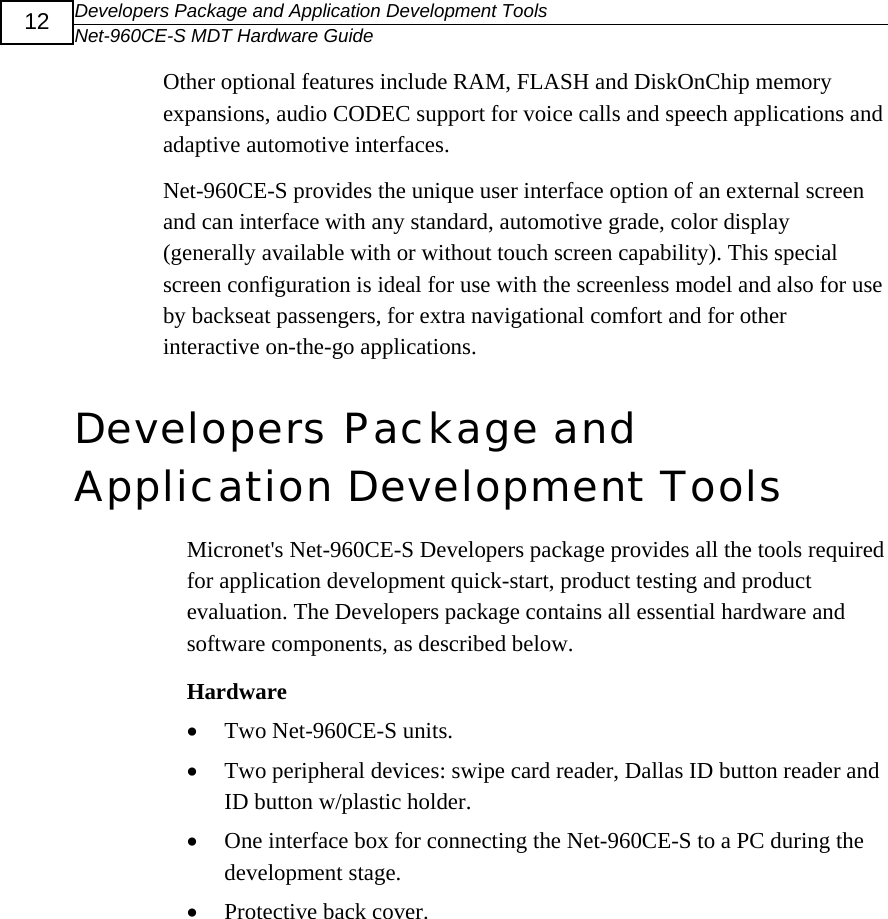 Developers Package and Application Development Tools Net-960CE-S MDT Hardware Guide  12 Other optional features include RAM, FLASH and DiskOnChip memory expansions, audio CODEC support for voice calls and speech applications and adaptive automotive interfaces. Net-960CE-S provides the unique user interface option of an external screen and can interface with any standard, automotive grade, color display (generally available with or without touch screen capability). This special screen configuration is ideal for use with the screenless model and also for use by backseat passengers, for extra navigational comfort and for other interactive on-the-go applications.  Developers Package and Application Development Tools  Micronet's Net-960CE-S Developers package provides all the tools required for application development quick-start, product testing and product evaluation. The Developers package contains all essential hardware and software components, as described below.  Hardware &bull; Two Net-960CE-S units. &bull; Two peripheral devices: swipe card reader, Dallas ID button reader and ID button w/plastic holder. &bull; One interface box for connecting the Net-960CE-S to a PC during the development stage. &bull; Protective back cover. 