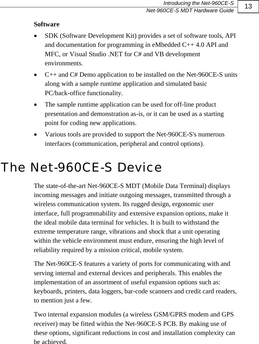   Introducing the Net-960CE-S   Net-960CE-S MDT Hardware Guide  13 Software &bull; SDK (Software Development Kit) provides a set of software tools, API and documentation for programming in eMbedded C++ 4.0 API and MFC, or Visual Studio .NET for C# and VB development environments. &bull; C++ and C# Demo application to be installed on the Net-960CE-S units along with a sample runtime application and simulated basic PC/back-office functionality. &bull; The sample runtime application can be used for off-line product presentation and demonstration as-is, or it can be used as a starting point for coding new applications.  &bull; Various tools are provided to support the Net-960CE-S's numerous interfaces (communication, peripheral and control options). The Net-960CE-S Device The state-of-the-art Net-960CE-S MDT (Mobile Data Terminal) displays incoming messages and initiate outgoing messages, transmitted through a wireless communication system. Its rugged design, ergonomic user interface, full programmability and extensive expansion options, make it the ideal mobile data terminal for vehicles. It is built to withstand the extreme temperature range, vibrations and shock that a unit operating within the vehicle environment must endure, ensuring the high level of reliability required by a mission critical, mobile system.  The Net-960CE-S features a variety of ports for communicating with and serving internal and external devices and peripherals. This enables the implementation of an assortment of useful expansion options such as: keyboards, printers, data loggers, bar-code scanners and credit card readers, to mention just a few.  Two internal expansion modules (a wireless GSM/GPRS modem and GPS receiver) may be fitted within the Net-960CE-S PCB. By making use of these options, significant reductions in cost and installation complexity can be achieved.   