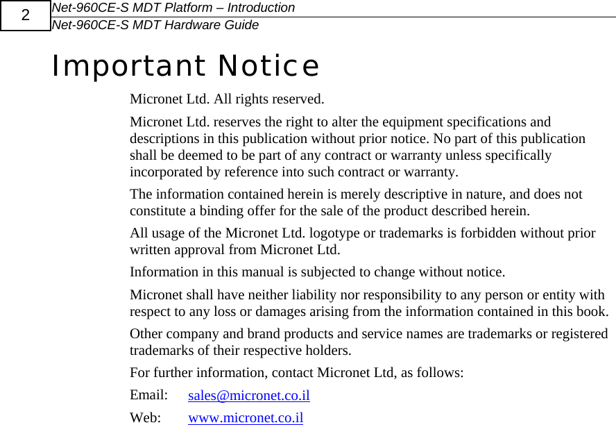 Net-960CE-S MDT Platform &ndash; Introduction Net-960CE-S MDT Hardware Guide  2 Important Notice Micronet Ltd. All rights reserved. Micronet Ltd. reserves the right to alter the equipment specifications and descriptions in this publication without prior notice. No part of this publication shall be deemed to be part of any contract or warranty unless specifically incorporated by reference into such contract or warranty. The information contained herein is merely descriptive in nature, and does not constitute a binding offer for the sale of the product described herein. All usage of the Micronet Ltd. logotype or trademarks is forbidden without prior written approval from Micronet Ltd. Information in this manual is subjected to change without notice. Micronet shall have neither liability nor responsibility to any person or entity with respect to any loss or damages arising from the information contained in this book. Other company and brand products and service names are trademarks or registered trademarks of their respective holders. For further information, contact Micronet Ltd, as follows: Email:  sales@micronet.co.ilWeb:  www.micronet.co.il  