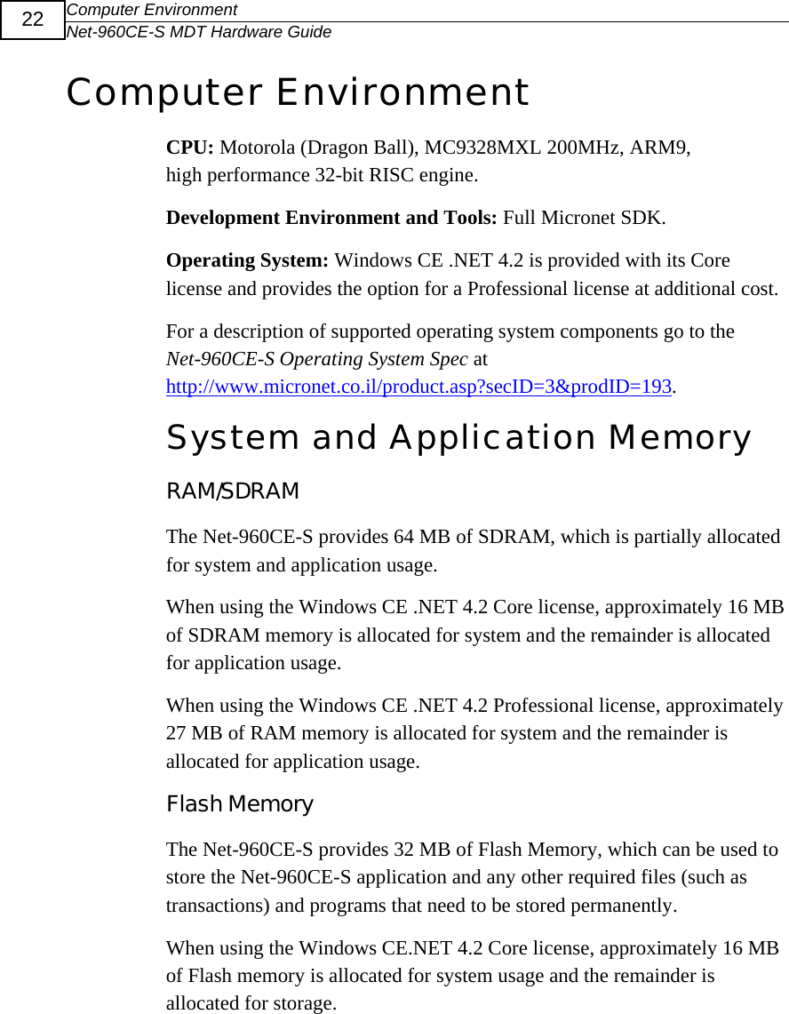 Computer Environment Net-960CE-S MDT Hardware Guide  22 Computer Environment CPU: Motorola (Dragon Ball), MC9328MXL 200MHz, ARM9, high performance 32-bit RISC engine.  Development Environment and Tools: Full Micronet SDK. Operating System: Windows CE .NET 4.2 is provided with its Core license and provides the option for a Professional license at additional cost. For a description of supported operating system components go to the Net-960CE-S Operating System Spec at http://www.micronet.co.il/product.asp?secID=3&amp;prodID=193. System and Application Memory RAM/SDRAM The Net-960CE-S provides 64 MB of SDRAM, which is partially allocated for system and application usage.  When using the Windows CE .NET 4.2 Core license, approximately 16 MB of SDRAM memory is allocated for system and the remainder is allocated for application usage.  When using the Windows CE .NET 4.2 Professional license, approximately 27 MB of RAM memory is allocated for system and the remainder is allocated for application usage. Flash Memory The Net-960CE-S provides 32 MB of Flash Memory, which can be used to store the Net-960CE-S application and any other required files (such as transactions) and programs that need to be stored permanently. When using the Windows CE.NET 4.2 Core license, approximately 16 MB of Flash memory is allocated for system usage and the remainder is allocated for storage.  