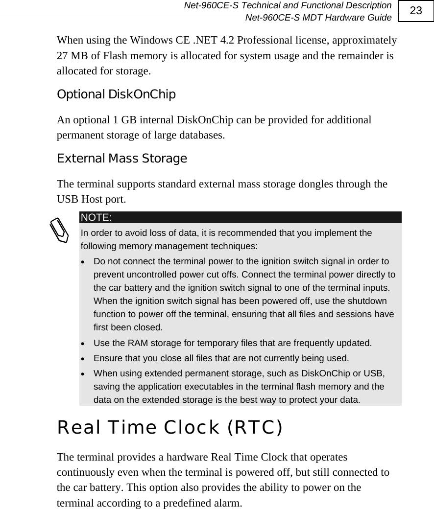   Net-960CE-S Technical and Functional Description   Net-960CE-S MDT Hardware Guide  23 When using the Windows CE .NET 4.2 Professional license, approximately 27 MB of Flash memory is allocated for system usage and the remainder is allocated for storage. Optional DiskOnChip An optional 1 GB internal DiskOnChip can be provided for additional permanent storage of large databases. External Mass Storage The terminal supports standard external mass storage dongles through the USB Host port.  NOTE: In order to avoid loss of data, it is recommended that you implement the following memory management techniques: &bull; Do not connect the terminal power to the ignition switch signal in order to prevent uncontrolled power cut offs. Connect the terminal power directly to the car battery and the ignition switch signal to one of the terminal inputs. When the ignition switch signal has been powered off, use the shutdown function to power off the terminal, ensuring that all files and sessions have first been closed. &bull; Use the RAM storage for temporary files that are frequently updated. &bull; Ensure that you close all files that are not currently being used. &bull; When using extended permanent storage, such as DiskOnChip or USB, saving the application executables in the terminal flash memory and the data on the extended storage is the best way to protect your data. Real Time Clock (RTC)  The terminal provides a hardware Real Time Clock that operates continuously even when the terminal is powered off, but still connected to the car battery. This option also provides the ability to power on the terminal according to a predefined alarm. 