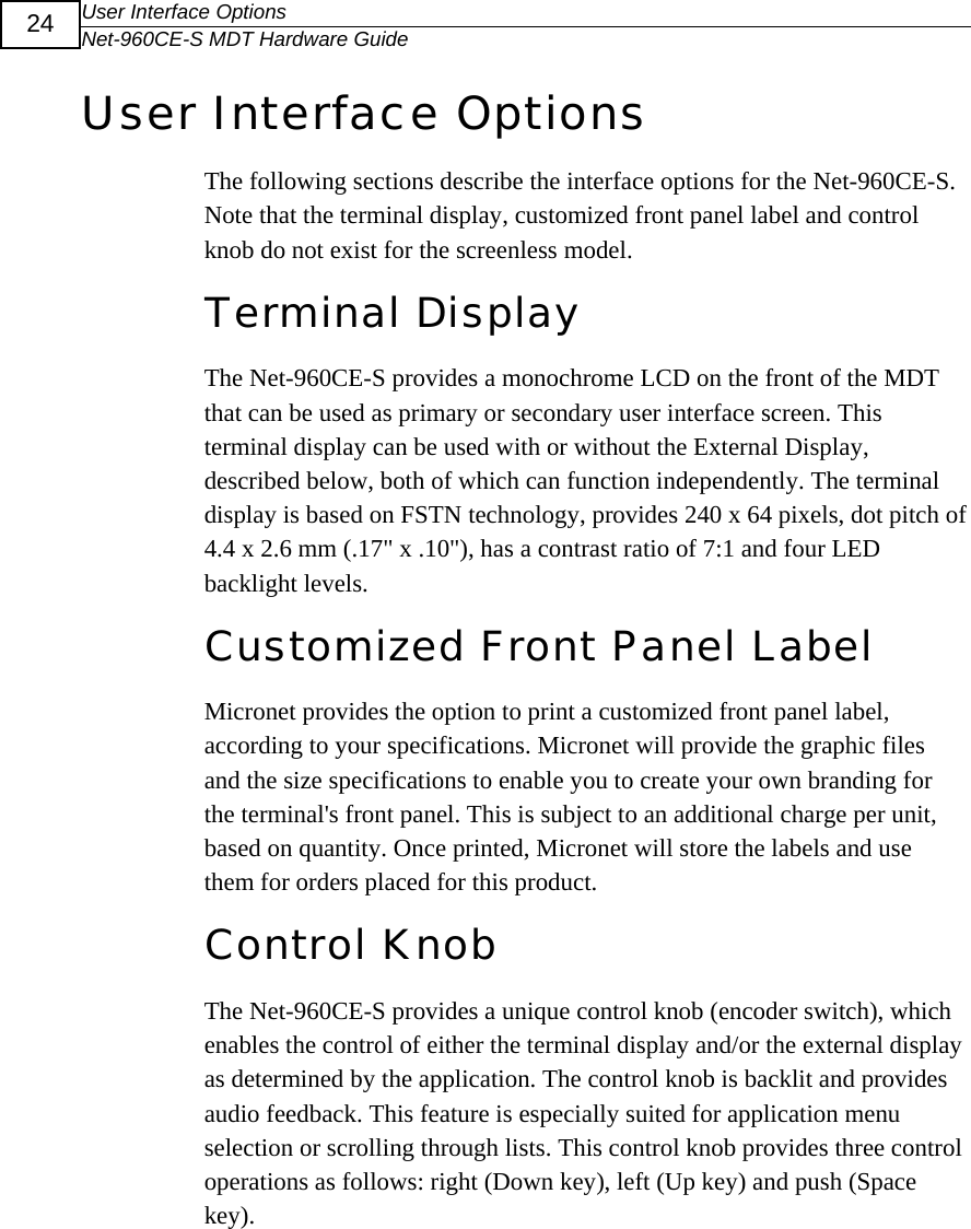 User Interface Options Net-960CE-S MDT Hardware Guide  24 User Interface Options The following sections describe the interface options for the Net-960CE-S.  Note that the terminal display, customized front panel label and control knob do not exist for the screenless model.  Terminal Display The Net-960CE-S provides a monochrome LCD on the front of the MDT that can be used as primary or secondary user interface screen. This terminal display can be used with or without the External Display, described below, both of which can function independently. The terminal display is based on FSTN technology, provides 240 x 64 pixels, dot pitch of 4.4 x 2.6 mm (.17" x .10"), has a contrast ratio of 7:1 and four LED backlight levels. Customized Front Panel Label Micronet provides the option to print a customized front panel label, according to your specifications. Micronet will provide the graphic files and the size specifications to enable you to create your own branding for the terminal's front panel. This is subject to an additional charge per unit, based on quantity. Once printed, Micronet will store the labels and use them for orders placed for this product. Control Knob The Net-960CE-S provides a unique control knob (encoder switch), which enables the control of either the terminal display and/or the external display as determined by the application. The control knob is backlit and provides audio feedback. This feature is especially suited for application menu selection or scrolling through lists. This control knob provides three control operations as follows: right (Down key), left (Up key) and push (Space key).  