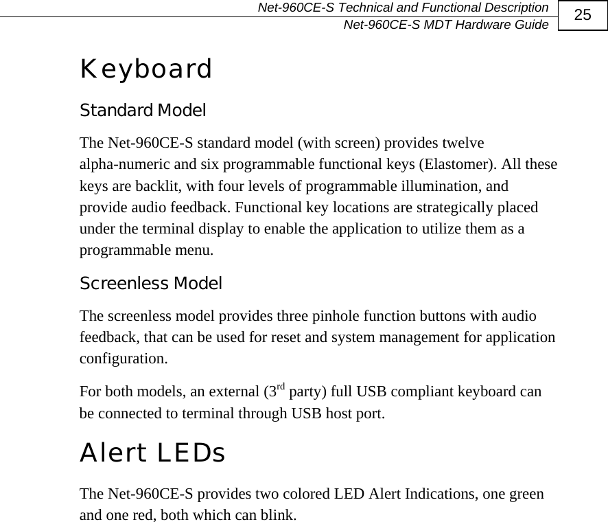   Net-960CE-S Technical and Functional Description   Net-960CE-S MDT Hardware Guide  25 Keyboard Standard Model The Net-960CE-S standard model (with screen) provides twelve alpha-numeric and six programmable functional keys (Elastomer). All these keys are backlit, with four levels of programmable illumination, and provide audio feedback. Functional key locations are strategically placed under the terminal display to enable the application to utilize them as a programmable menu.  Screenless Model The screenless model provides three pinhole function buttons with audio feedback, that can be used for reset and system management for application configuration. For both models, an external (3rd party) full USB compliant keyboard can be connected to terminal through USB host port. Alert LEDs The Net-960CE-S provides two colored LED Alert Indications, one green and one red, both which can blink. 