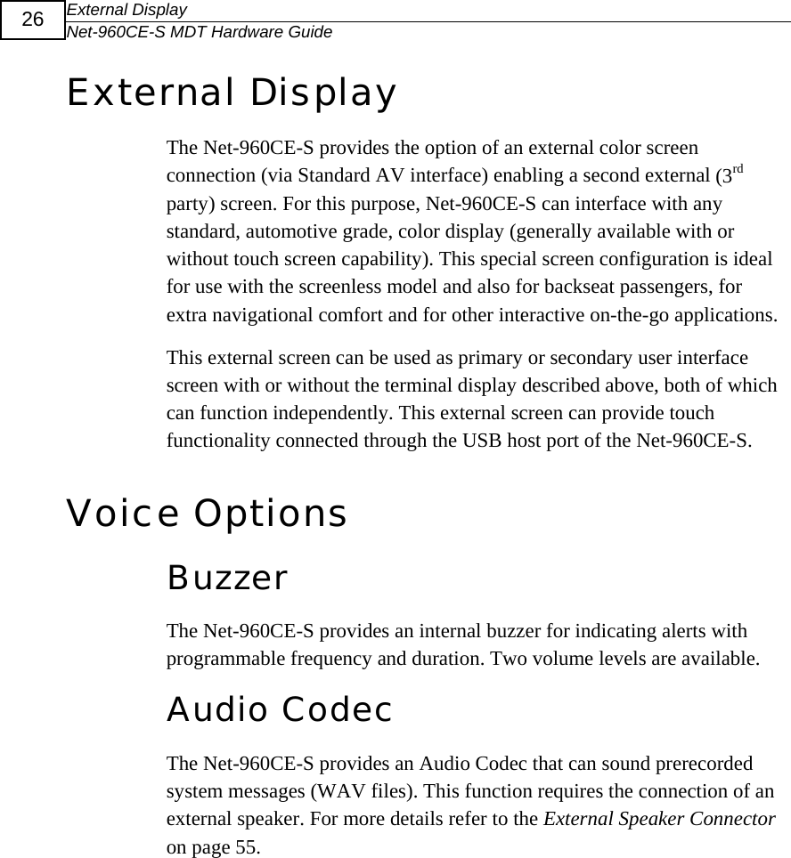 External Display Net-960CE-S MDT Hardware Guide  26 External Display The Net-960CE-S provides the option of an external color screen connection (via Standard AV interface) enabling a second external (3rd party) screen. For this purpose, Net-960CE-S can interface with any standard, automotive grade, color display (generally available with or without touch screen capability). This special screen configuration is ideal for use with the screenless model and also for backseat passengers, for extra navigational comfort and for other interactive on-the-go applications. This external screen can be used as primary or secondary user interface screen with or without the terminal display described above, both of which can function independently. This external screen can provide touch functionality connected through the USB host port of the Net-960CE-S. Voice Options Buzzer  The Net-960CE-S provides an internal buzzer for indicating alerts with programmable frequency and duration. Two volume levels are available. Audio Codec The Net-960CE-S provides an Audio Codec that can sound prerecorded system messages (WAV files). This function requires the connection of an external speaker. For more details refer to the External Speaker Connector on page 55. 