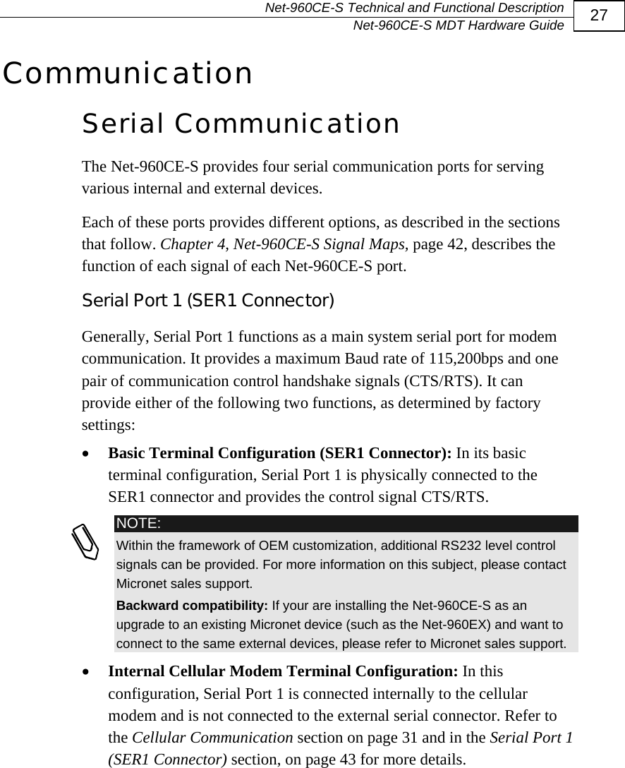   Net-960CE-S Technical and Functional Description   Net-960CE-S MDT Hardware Guide  27 Communication Serial Communication The Net-960CE-S provides four serial communication ports for serving various internal and external devices.  Each of these ports provides different options, as described in the sections that follow. Chapter 4, Net-960CE-S Signal Maps, page 42, describes the function of each signal of each Net-960CE-S port. Serial Port 1 (SER1 Connector) Generally, Serial Port 1 functions as a main system serial port for modem communication. It provides a maximum Baud rate of 115,200bps and one pair of communication control handshake signals (CTS/RTS). It can provide either of the following two functions, as determined by factory settings: &bull; Basic Terminal Configuration (SER1 Connector): In its basic terminal configuration, Serial Port 1 is physically connected to the SER1 connector and provides the control signal CTS/RTS.   NOTE: Within the framework of OEM customization, additional RS232 level control signals can be provided. For more information on this subject, please contact Micronet sales support. Backward compatibility: If your are installing the Net-960CE-S as an upgrade to an existing Micronet device (such as the Net-960EX) and want to connect to the same external devices, please refer to Micronet sales support. &bull; Internal Cellular Modem Terminal Configuration: In this configuration, Serial Port 1 is connected internally to the cellular modem and is not connected to the external serial connector. Refer to the Cellular Communication section on page 31 and in the Serial Port 1 (SER1 Connector) section, on page 43 for more details. 