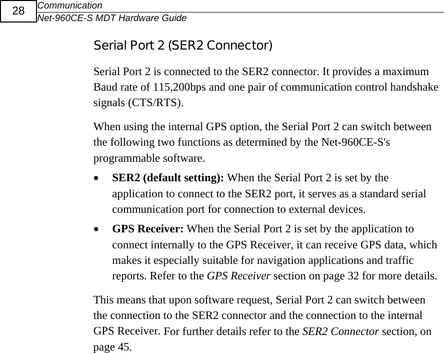 Communication Net-960CE-S MDT Hardware Guide  28 Serial Port 2 (SER2 Connector) Serial Port 2 is connected to the SER2 connector. It provides a maximum Baud rate of 115,200bps and one pair of communication control handshake signals (CTS/RTS). When using the internal GPS option, the Serial Port 2 can switch between the following two functions as determined by the Net-960CE-S's programmable software. &bull; SER2 (default setting): When the Serial Port 2 is set by the application to connect to the SER2 port, it serves as a standard serial communication port for connection to external devices.  &bull; GPS Receiver: When the Serial Port 2 is set by the application to connect internally to the GPS Receiver, it can receive GPS data, which makes it especially suitable for navigation applications and traffic reports. Refer to the GPS Receiver section on page 32 for more details. This means that upon software request, Serial Port 2 can switch between the connection to the SER2 connector and the connection to the internal GPS Receiver. For further details refer to the SER2 Connector section, on page 45. 
