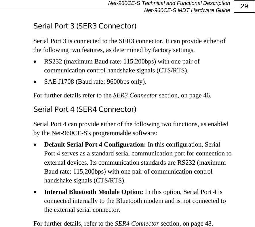   Net-960CE-S Technical and Functional Description   Net-960CE-S MDT Hardware Guide  29 Serial Port 3 (SER3 Connector) Serial Port 3 is connected to the SER3 connector. It can provide either of the following two features, as determined by factory settings. &bull; RS232 (maximum Baud rate: 115,200bps) with one pair of communication control handshake signals (CTS/RTS). &bull; SAE J1708 (Baud rate: 9600bps only). For further details refer to the SER3 Connector section, on page 46. Serial Port 4 (SER4 Connector) Serial Port 4 can provide either of the following two functions, as enabled by the Net-960CE-S's programmable software: &bull; Default Serial Port 4 Configuration: In this configuration, Serial Port 4 serves as a standard serial communication port for connection to external devices. Its communication standards are RS232 (maximum Baud rate: 115,200bps) with one pair of communication control handshake signals (CTS/RTS).  &bull; Internal Bluetooth Module Option: In this option, Serial Port 4 is connected internally to the Bluetooth modem and is not connected to the external serial connector.  For further details, refer to the SER4 Connector section, on page 48. 