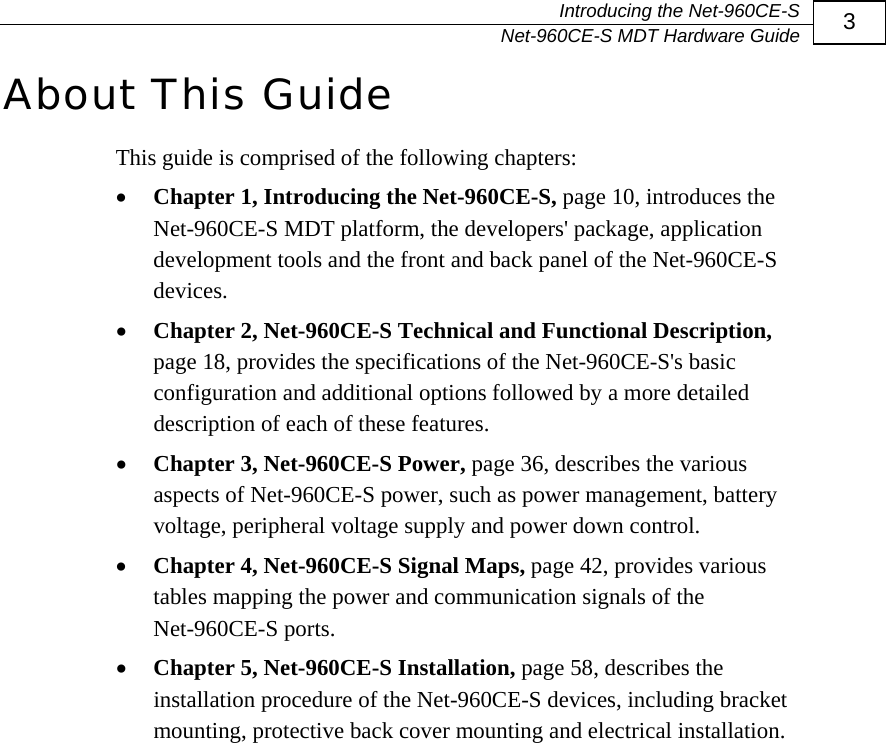   Introducing the Net-960CE-S   Net-960CE-S MDT Hardware Guide  3 About This Guide This guide is comprised of the following chapters: &bull; Chapter 1, Introducing the Net-960CE-S, page 10, introduces the Net-960CE-S MDT platform, the developers' package, application development tools and the front and back panel of the Net-960CE-S devices. &bull; Chapter 2, Net-960CE-S Technical and Functional Description, page 18, provides the specifications of the Net-960CE-S's basic configuration and additional options followed by a more detailed description of each of these features. &bull; Chapter 3, Net-960CE-S Power, page 36, describes the various aspects of Net-960CE-S power, such as power management, battery voltage, peripheral voltage supply and power down control. &bull; Chapter 4, Net-960CE-S Signal Maps, page 42, provides various tables mapping the power and communication signals of the Net-960CE-S ports. &bull; Chapter 5, Net-960CE-S Installation, page 58, describes the installation procedure of the Net-960CE-S devices, including bracket mounting, protective back cover mounting and electrical installation.       
