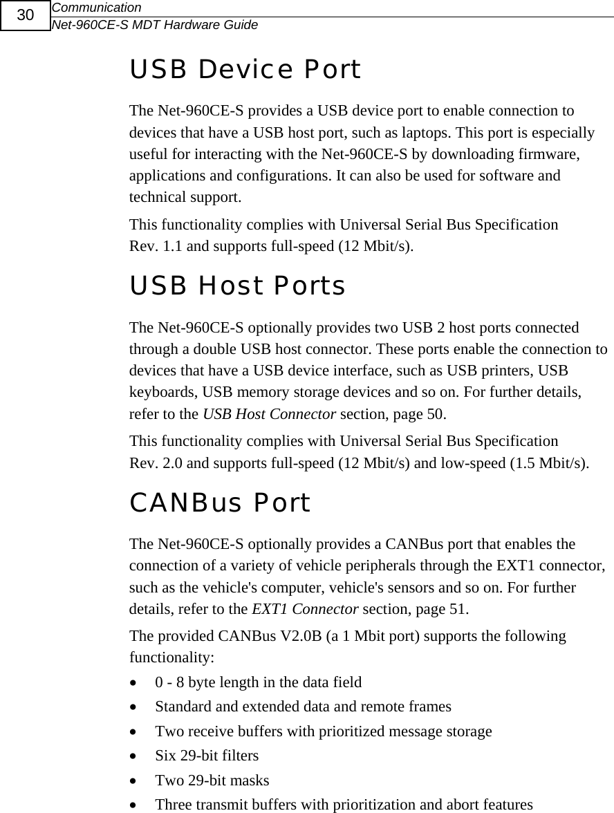 Communication Net-960CE-S MDT Hardware Guide  30 USB Device Port The Net-960CE-S provides a USB device port to enable connection to devices that have a USB host port, such as laptops. This port is especially useful for interacting with the Net-960CE-S by downloading firmware, applications and configurations. It can also be used for software and technical support.  This functionality complies with Universal Serial Bus Specification Rev. 1.1 and supports full-speed (12 Mbit/s). USB Host Ports The Net-960CE-S optionally provides two USB 2 host ports connected through a double USB host connector. These ports enable the connection to devices that have a USB device interface, such as USB printers, USB keyboards, USB memory storage devices and so on. For further details, refer to the USB Host Connector section, page 50. This functionality complies with Universal Serial Bus Specification Rev. 2.0 and supports full-speed (12 Mbit/s) and low-speed (1.5 Mbit/s). CANBus Port  The Net-960CE-S optionally provides a CANBus port that enables the connection of a variety of vehicle peripherals through the EXT1 connector, such as the vehicle's computer, vehicle's sensors and so on. For further details, refer to the EXT1 Connector section, page 51. The provided CANBus V2.0B (a 1 Mbit port) supports the following functionality: &bull; 0 - 8 byte length in the data field &bull; Standard and extended data and remote frames &bull; Two receive buffers with prioritized message storage &bull; Six 29-bit filters &bull; Two 29-bit masks &bull; Three transmit buffers with prioritization and abort features 