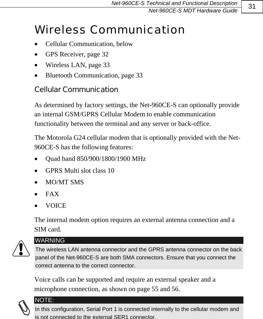   Net-960CE-S Technical and Functional Description   Net-960CE-S MDT Hardware Guide  31 Wireless Communication &bull; Cellular Communication, below &bull; GPS Receiver, page 32 &bull; Wireless LAN, page 33 &bull; Bluetooth Communication, page 33 Cellular Communication As determined by factory settings, the Net-960CE-S can optionally provide an internal GSM/GPRS Cellular Modem to enable communication functionality between the terminal and any server or back-office. The Motorola G24 cellular modem that is optionally provided with the Net-960CE-S has the following features:  &bull; Quad band 850/900/1800/1900 MHz  &bull; GPRS Multi slot class 10 &bull; MO/MT SMS &bull; FAX &bull; VOICE The internal modem option requires an external antenna connection and a SIM card.   WARNING The wireless LAN antenna connector and the GPRS antenna connector on the back panel of the Net-960CE-S are both SMA connectors. Ensure that you connect the correct antenna to the correct connector. Voice calls can be supported and require an external speaker and a microphone connection, as shown on page 55 and 56.  NOTE: In this configuration, Serial Port 1 is connected internally to the cellular modem and is not connected to the external SER1 connector. 