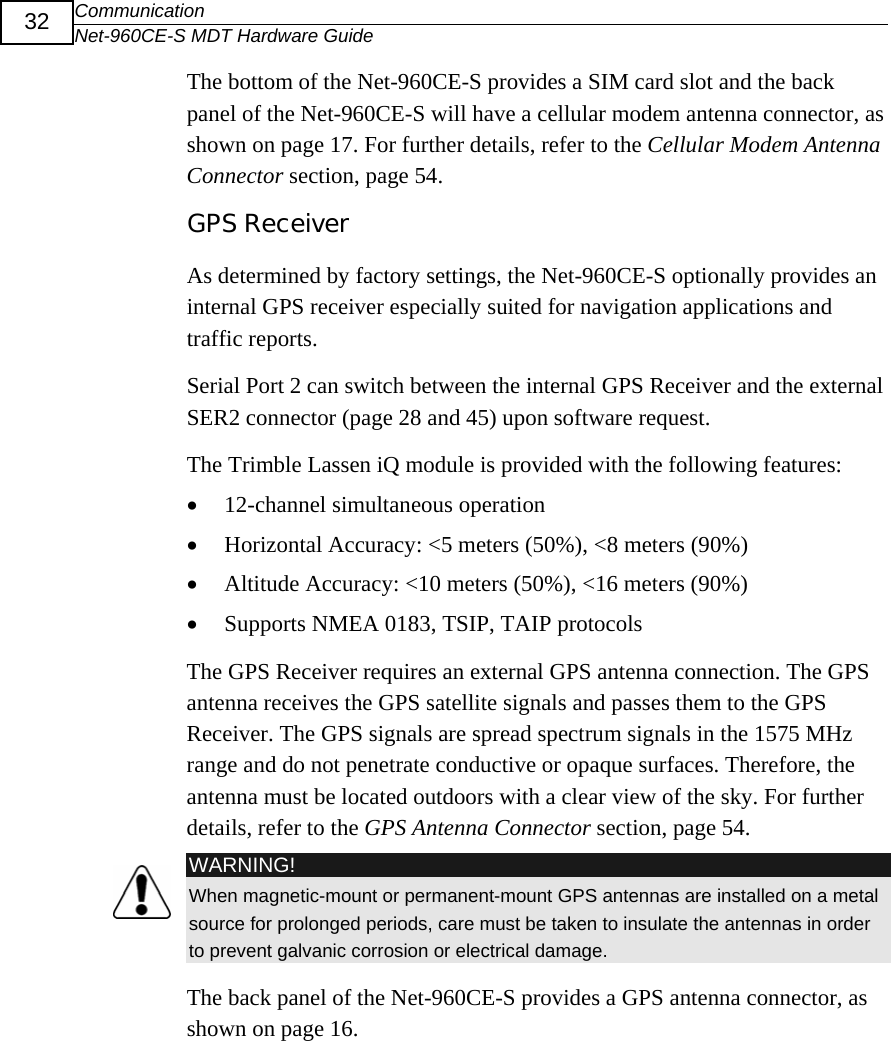 Communication Net-960CE-S MDT Hardware Guide  32 The bottom of the Net-960CE-S provides a SIM card slot and the back panel of the Net-960CE-S will have a cellular modem antenna connector, as shown on page 17. For further details, refer to the Cellular Modem Antenna Connector section, page 54. GPS Receiver As determined by factory settings, the Net-960CE-S optionally provides an internal GPS receiver especially suited for navigation applications and traffic reports.  Serial Port 2 can switch between the internal GPS Receiver and the external SER2 connector (page 28 and 45) upon software request. The Trimble Lassen iQ module is provided with the following features: &bull; 12-channel simultaneous operation  &bull; Horizontal Accuracy: <5 meters (50%), <8 meters (90%) &bull; Altitude Accuracy: <10 meters (50%), <16 meters (90%) &bull; Supports NMEA 0183, TSIP, TAIP protocols  The GPS Receiver requires an external GPS antenna connection. The GPS antenna receives the GPS satellite signals and passes them to the GPS Receiver. The GPS signals are spread spectrum signals in the 1575 MHz range and do not penetrate conductive or opaque surfaces. Therefore, the antenna must be located outdoors with a clear view of the sky. For further details, refer to the GPS Antenna Connector section, page 54.  WARNING! When magnetic-mount or permanent-mount GPS antennas are installed on a metal source for prolonged periods, care must be taken to insulate the antennas in order to prevent galvanic corrosion or electrical damage. The back panel of the Net-960CE-S provides a GPS antenna connector, as shown on page 16. 