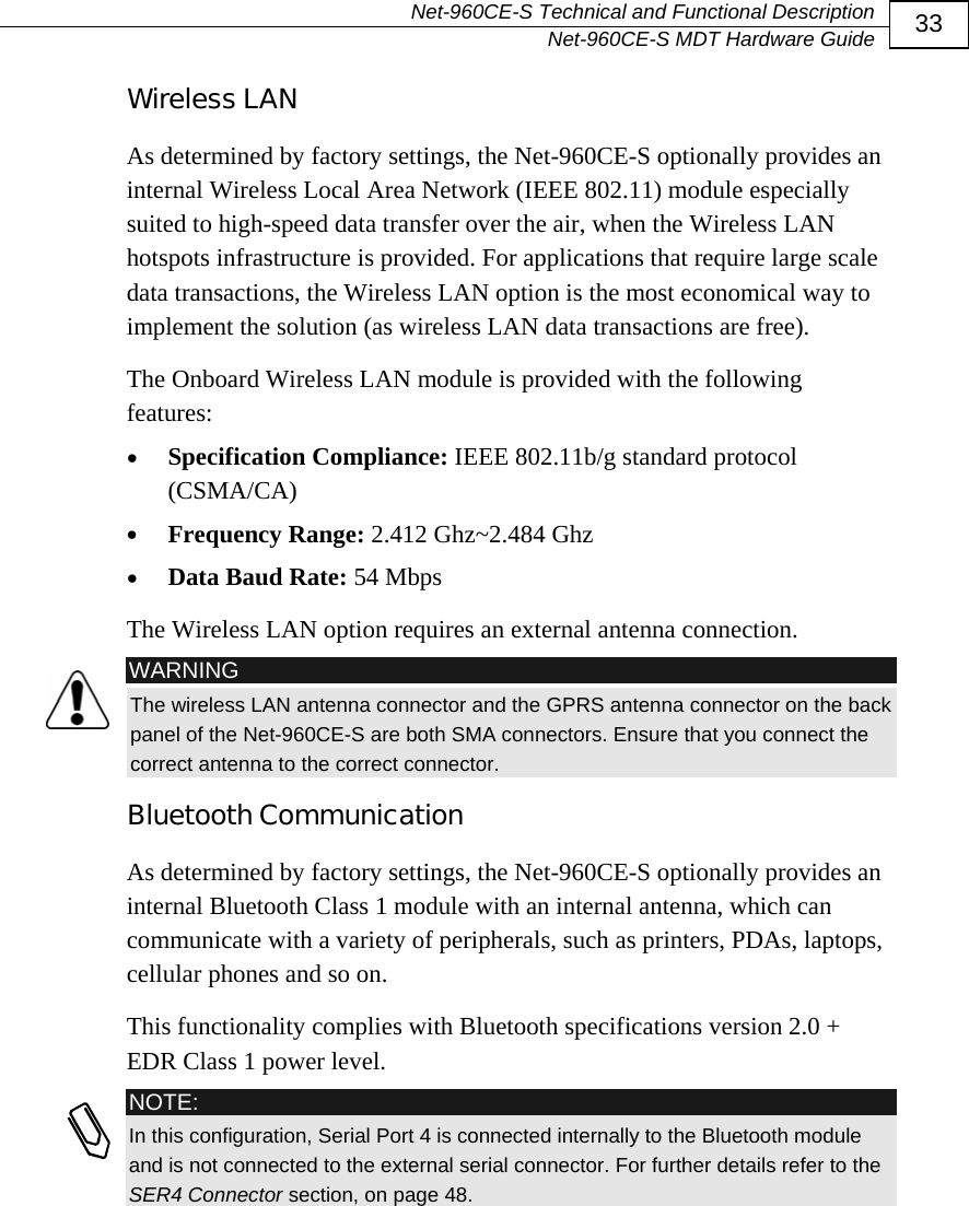   Net-960CE-S Technical and Functional Description   Net-960CE-S MDT Hardware Guide  33 Wireless LAN As determined by factory settings, the Net-960CE-S optionally provides an internal Wireless Local Area Network (IEEE 802.11) module especially suited to high-speed data transfer over the air, when the Wireless LAN hotspots infrastructure is provided. For applications that require large scale data transactions, the Wireless LAN option is the most economical way to implement the solution (as wireless LAN data transactions are free). The Onboard Wireless LAN module is provided with the following features: &bull; Specification Compliance: IEEE 802.11b/g standard protocol (CSMA/CA) &bull; Frequency Range: 2.412 Ghz~2.484 Ghz &bull; Data Baud Rate: 54 Mbps The Wireless LAN option requires an external antenna connection.  WARNING The wireless LAN antenna connector and the GPRS antenna connector on the back panel of the Net-960CE-S are both SMA connectors. Ensure that you connect the correct antenna to the correct connector. Bluetooth Communication As determined by factory settings, the Net-960CE-S optionally provides an internal Bluetooth Class 1 module with an internal antenna, which can communicate with a variety of peripherals, such as printers, PDAs, laptops, cellular phones and so on. This functionality complies with Bluetooth specifications version 2.0 + EDR Class 1 power level.  NOTE: In this configuration, Serial Port 4 is connected internally to the Bluetooth module and is not connected to the external serial connector. For further details refer to the SER4 Connector section, on page 48.  