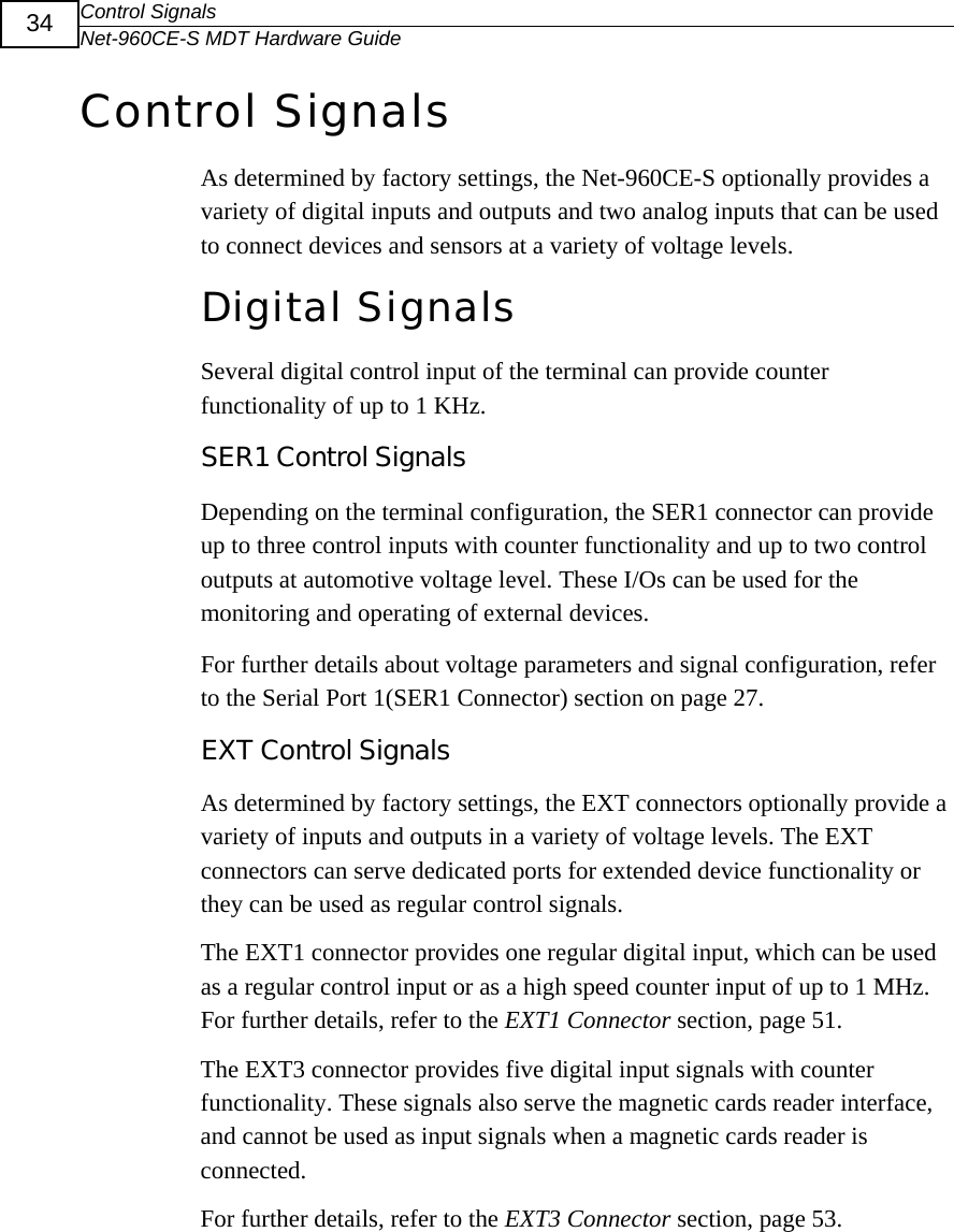 Control Signals Net-960CE-S MDT Hardware Guide  34 Control Signals As determined by factory settings, the Net-960CE-S optionally provides a variety of digital inputs and outputs and two analog inputs that can be used to connect devices and sensors at a variety of voltage levels.  Digital SignalsSeveral digital control input of the terminal can provide counter functionality of up to 1 KHz. SER1 Control Signals Depending on the terminal configuration, the SER1 connector can provide up to three control inputs with counter functionality and up to two control outputs at automotive voltage level. These I/Os can be used for the monitoring and operating of external devices.  For further details about voltage parameters and signal configuration, refer to the Serial Port 1(SER1 Connector) section on page 27. EXT Control Signals  As determined by factory settings, the EXT connectors optionally provide a variety of inputs and outputs in a variety of voltage levels. The EXT connectors can serve dedicated ports for extended device functionality or they can be used as regular control signals.  The EXT1 connector provides one regular digital input, which can be used as a regular control input or as a high speed counter input of up to 1 MHz. For further details, refer to the EXT1 Connector section, page 51. The EXT3 connector provides five digital input signals with counter functionality. These signals also serve the magnetic cards reader interface, and cannot be used as input signals when a magnetic cards reader is connected.  For further details, refer to the EXT3 Connector section, page 53.  