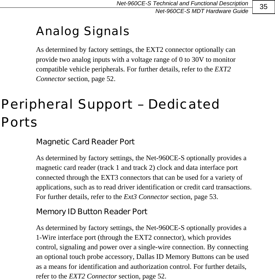   Net-960CE-S Technical and Functional Description   Net-960CE-S MDT Hardware Guide  35 Analog Signals As determined by factory settings, the EXT2 connector optionally can provide two analog inputs with a voltage range of 0 to 30V to monitor compatible vehicle peripherals. For further details, refer to the EXT2 Connector section, page 52.  Peripheral Support &ndash; Dedicated Ports Magnetic Card Reader Port As determined by factory settings, the Net-960CE-S optionally provides a magnetic card reader (track 1 and track 2) clock and data interface port connected through the EXT3 connectors that can be used for a variety of applications, such as to read driver identification or credit card transactions. For further details, refer to the Ext3 Connector section, page 53. Memory ID Button Reader Port  As determined by factory settings, the Net-960CE-S optionally provides a 1-Wire interface port (through the EXT2 connector), which provides control, signaling and power over a single-wire connection. By connecting an optional touch probe accessory, Dallas ID Memory Buttons can be used as a means for identification and authorization control. For further details, refer to the EXT2 Connector section, page 52.