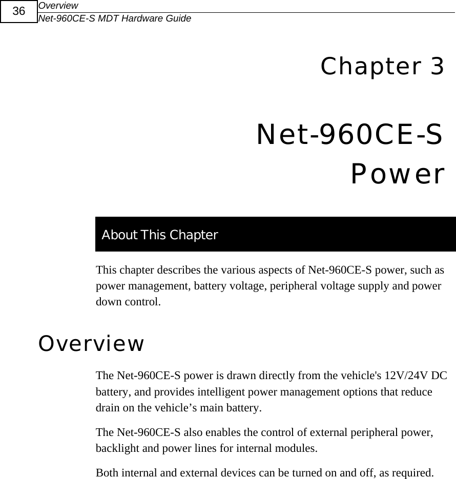 Overview Net-960CE-S MDT Hardware Guide  36  6Chapter 3 Net-960CE-S Power   About This Chapter This chapter describes the various aspects of Net-960CE-S power, such as power management, battery voltage, peripheral voltage supply and power down control. Overview The Net-960CE-S power is drawn directly from the vehicle's 12V/24V DC battery, and provides intelligent power management options that reduce drain on the vehicle&rsquo;s main battery.  The Net-960CE-S also enables the control of external peripheral power, backlight and power lines for internal modules.  Both internal and external devices can be turned on and off, as required. 