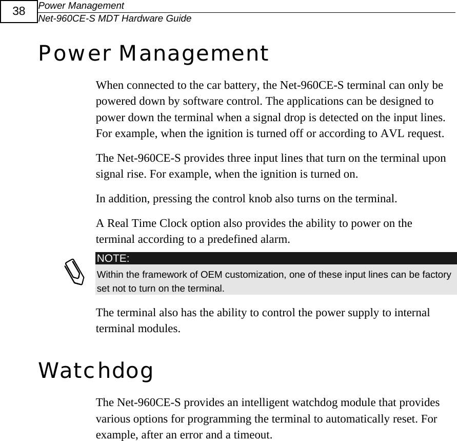 Power Management Net-960CE-S MDT Hardware Guide  38 Power Management  When connected to the car battery, the Net-960CE-S terminal can only be powered down by software control. The applications can be designed to power down the terminal when a signal drop is detected on the input lines. For example, when the ignition is turned off or according to AVL request. The Net-960CE-S provides three input lines that turn on the terminal upon signal rise. For example, when the ignition is turned on.  In addition, pressing the control knob also turns on the terminal.  A Real Time Clock option also provides the ability to power on the terminal according to a predefined alarm.  NOTE: Within the framework of OEM customization, one of these input lines can be factory set not to turn on the terminal. The terminal also has the ability to control the power supply to internal terminal modules. Watchdog The Net-960CE-S provides an intelligent watchdog module that provides various options for programming the terminal to automatically reset. For example, after an error and a timeout. 