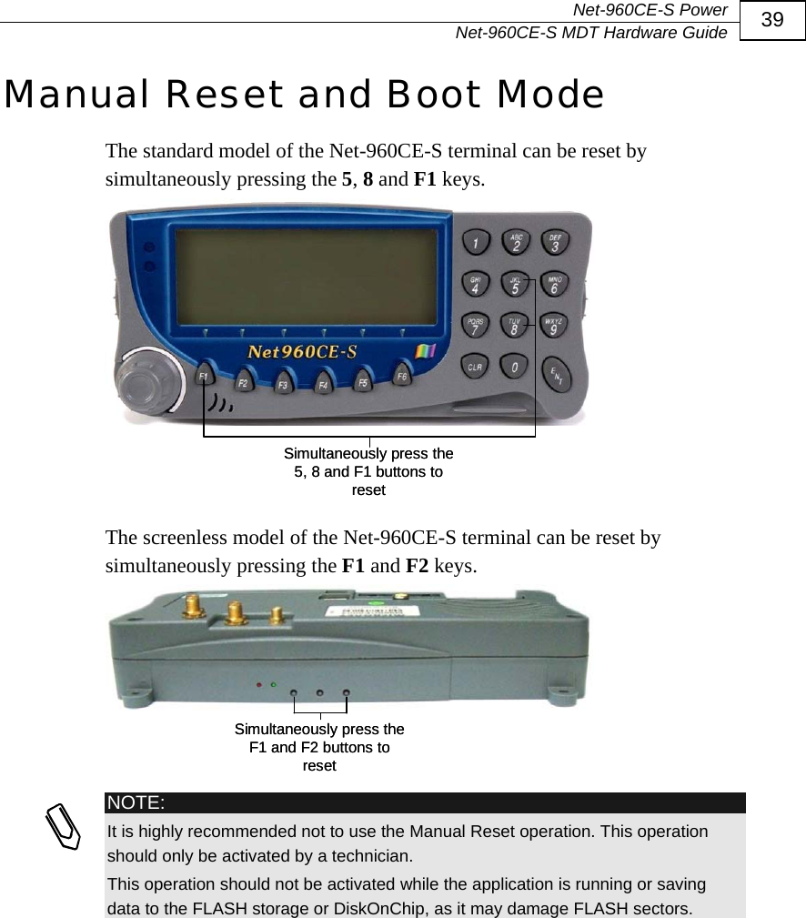  Net-960CE-S Power   Net-960CE-S MDT Hardware Guide  39 Manual Reset and Boot Mode The standard model of the Net-960CE-S terminal can be reset by simultaneously pressing the 5, 8 and F1 keys.  Simultaneously press the 5, 8 and F1 buttons to resetSimultaneously press the 5, 8 and F1 buttons to reset  The screenless model of the Net-960CE-S terminal can be reset by simultaneously pressing the F1 and F2 keys. Simultaneously press the F1 and F2 buttons to resetSimultaneously press the F1 and F2 buttons to reset   NOTE: It is highly recommended not to use the Manual Reset operation. This operation should only be activated by a technician. This operation should not be activated while the application is running or saving data to the FLASH storage or DiskOnChip, as it may damage FLASH sectors. 