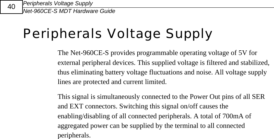 Peripherals Voltage Supply Net-960CE-S MDT Hardware Guide  40  Peripherals Voltage Supply The Net-960CE-S provides programmable operating voltage of 5V for external peripheral devices. This supplied voltage is filtered and stabilized, thus eliminating battery voltage fluctuations and noise. All voltage supply lines are protected and current limited.  This signal is simultaneously connected to the Power Out pins of all SER and EXT connectors. Switching this signal on/off causes the enabling/disabling of all connected peripherals. A total of 700mA of aggregated power can be supplied by the terminal to all connected peripherals. 