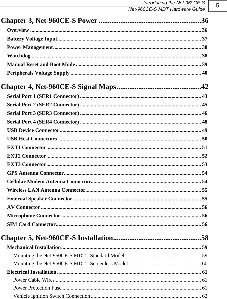   Introducing the Net-960CE-S   Net-960CE-S MDT Hardware Guide  5 Chapter 3, Net-960CE-S Power .........................................................36Overview ............................................................................................................................... 36 Battery Voltage Input........................................................................................................... 37 Power Management.............................................................................................................. 38 Watchdog .............................................................................................................................. 38 Manual Reset and Boot Mode ............................................................................................. 39 Peripherals Voltage Supply ................................................................................................. 40 Chapter 4, Net-960CE-S Signal Maps...............................................42Serial Port 1 (SER1 Connector) .......................................................................................... 43 Serial Port 2 (SER2 Connector) .......................................................................................... 45 Serial Port 3 (SER3 Connector) .......................................................................................... 46 Serial Port 4 (SER4 Connector) .......................................................................................... 48 USB Device Connector......................................................................................................... 49 USB Host Connectors........................................................................................................... 50 EXT1 Connector................................................................................................................... 51 EXT2 Connector................................................................................................................... 52 EXT3 Connector................................................................................................................... 53 GPS Antenna Connector...................................................................................................... 54 Cellular Modem Antenna Connector.................................................................................. 54 Wireless LAN Antenna Connector...................................................................................... 55 External Speaker Connector ............................................................................................... 55 AV Connector ....................................................................................................................... 56 Microphone Connector ........................................................................................................ 56 SIM Card Connector............................................................................................................ 56 Chapter 5, Net-960CE-S Installation.................................................58Mechanical Installation........................................................................................................ 59 Mounting the Net-960CE-S MDT - Standard Model......................................................... 59 Mounting the Net-960CE-S MDT - Screenless Model...................................................... 60 Electrical Installation........................................................................................................... 61 Power Cable Wires ............................................................................................................ 61 Power Protection Fuse ....................................................................................................... 61 Vehicle Ignition Switch Connection.................................................................................. 62  