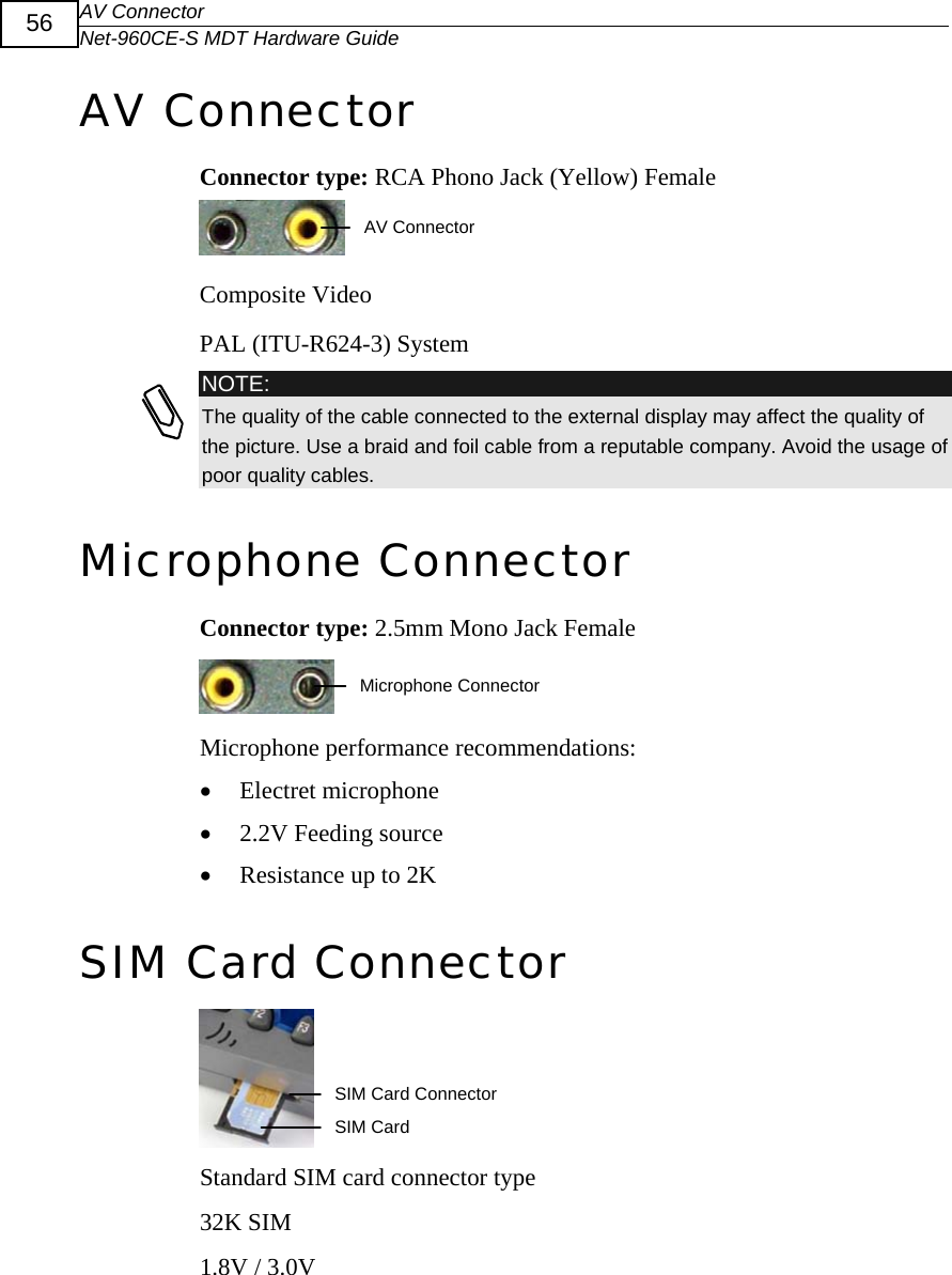 AV Connector Net-960CE-S MDT Hardware Guide  56 AV Connector Connector type: RCA Phono Jack (Yellow) Female  AV Connector Composite Video PAL (ITU-R624-3) System  NOTE: The quality of the cable connected to the external display may affect the quality of the picture. Use a braid and foil cable from a reputable company. Avoid the usage of poor quality cables.  Microphone Connector Connector type: 2.5mm Mono Jack Female  Microphone ConnectorMicrophone performance recommendations: &bull; Electret microphone &bull; 2.2V Feeding source &bull; Resistance up to 2K SIM Card Connector   SIM Card Connector SIM Card Standard SIM card connector type 32K SIM 1.8V / 3.0V