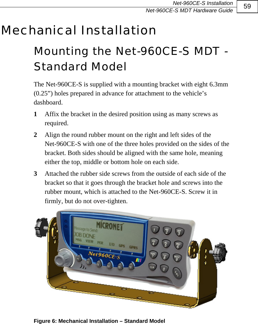  Net-960CE-S Installation   Net-960CE-S MDT Hardware Guide  59 Mechanical Installation Mounting the Net-960CE-S MDT - Standard Model The Net-960CE-S is supplied with a mounting bracket with eight 6.3mm (0.25&rdquo;) holes prepared in advance for attachment to the vehicle&rsquo;s dashboard.  1  Affix the bracket in the desired position using as many screws as required.  2  Align the round rubber mount on the right and left sides of the Net-960CE-S with one of the three holes provided on the sides of the bracket. Both sides should be aligned with the same hole, meaning either the top, middle or bottom hole on each side. 3  Attached the rubber side screws from the outside of each side of the bracket so that it goes through the bracket hole and screws into the rubber mount, which is attached to the Net-960CE-S. Screw it in firmly, but do not over-tighten.  Figure 6: Mechanical Installation &ndash; Standard Model 