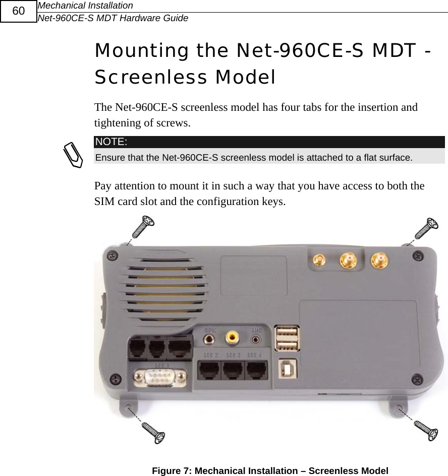 Mechanical Installation Net-960CE-S MDT Hardware Guide  60 Mounting the Net-960CE-S MDT - Screenless Model The Net-960CE-S screenless model has four tabs for the insertion and tightening of screws.   NOTE: Ensure that the Net-960CE-S screenless model is attached to a flat surface. Pay attention to mount it in such a way that you have access to both the SIM card slot and the configuration keys.  Figure 7: Mechanical Installation &ndash; Screenless Model  