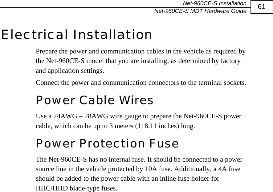  Net-960CE-S Installation   Net-960CE-S MDT Hardware Guide  61 Electrical Installation Prepare the power and communication cables in the vehicle as required by the Net-960CE-S model that you are installing, as determined by factory and application settings.  Connect the power and communication connectors to the terminal sockets. Power Cable Wires Use a 24AWG &ndash; 28AWG wire gauge to prepare the Net-960CE-S power cable, which can be up to 3 meters (118.11 inches) long. Power Protection Fuse The Net-960CE-S has no internal fuse. It should be connected to a power source line in the vehicle protected by 10A fuse. Additionally, a 4A fuse should be added to the power cable with an inline fuse holder for HHC/HHD blade-type fuses.  