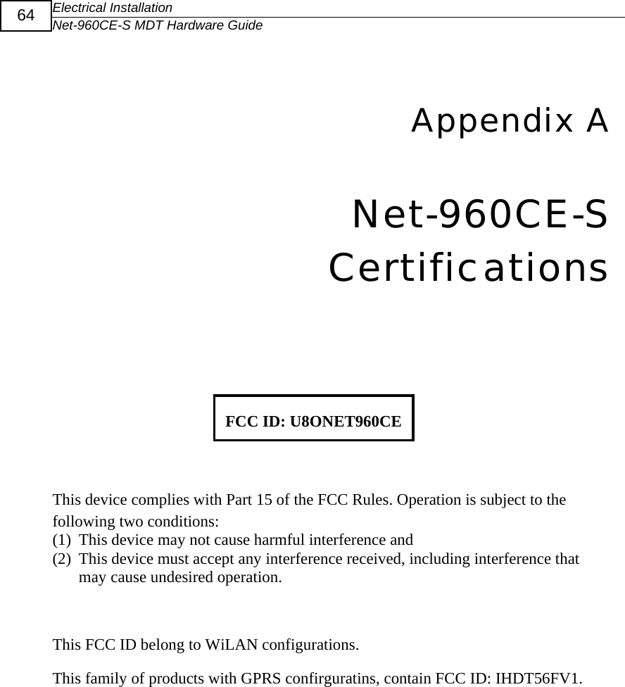 Electrical Installation Net-960CE-S MDT Hardware Guide  64   9Appendix A Net-960CE-S Certifications    FCC ID: U8ONET960CE  This device complies with Part 15 of the FCC Rules. Operation is subject to the following two conditions: (1) This device may not cause harmful interference and (2) This device must accept any interference received, including interference that may cause undesired operation.  This FCC ID belong to WiLAN configurations. This family of products with GPRS confirguratins, contain FCC ID: IHDT56FV1.     