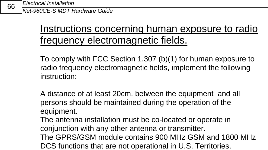 Electrical Installation Net-960CE-S MDT Hardware Guide  66 Instructions concerning human exposure to radio frequency electromagnetic fields.  To comply with FCC Section 1.307 (b)(1) for human exposure to radio frequency electromagnetic fields, implement the following instruction:  A distance of at least 20cm. between the equipment  and all persons should be maintained during the operation of the equipment. The antenna installation must be co-located or operate in conjunction with any other antenna or transmitter.  The GPRS/GSM module contains 900 MHz GSM and 1800 MHz DCS functions that are not operational in U.S. Territories.          