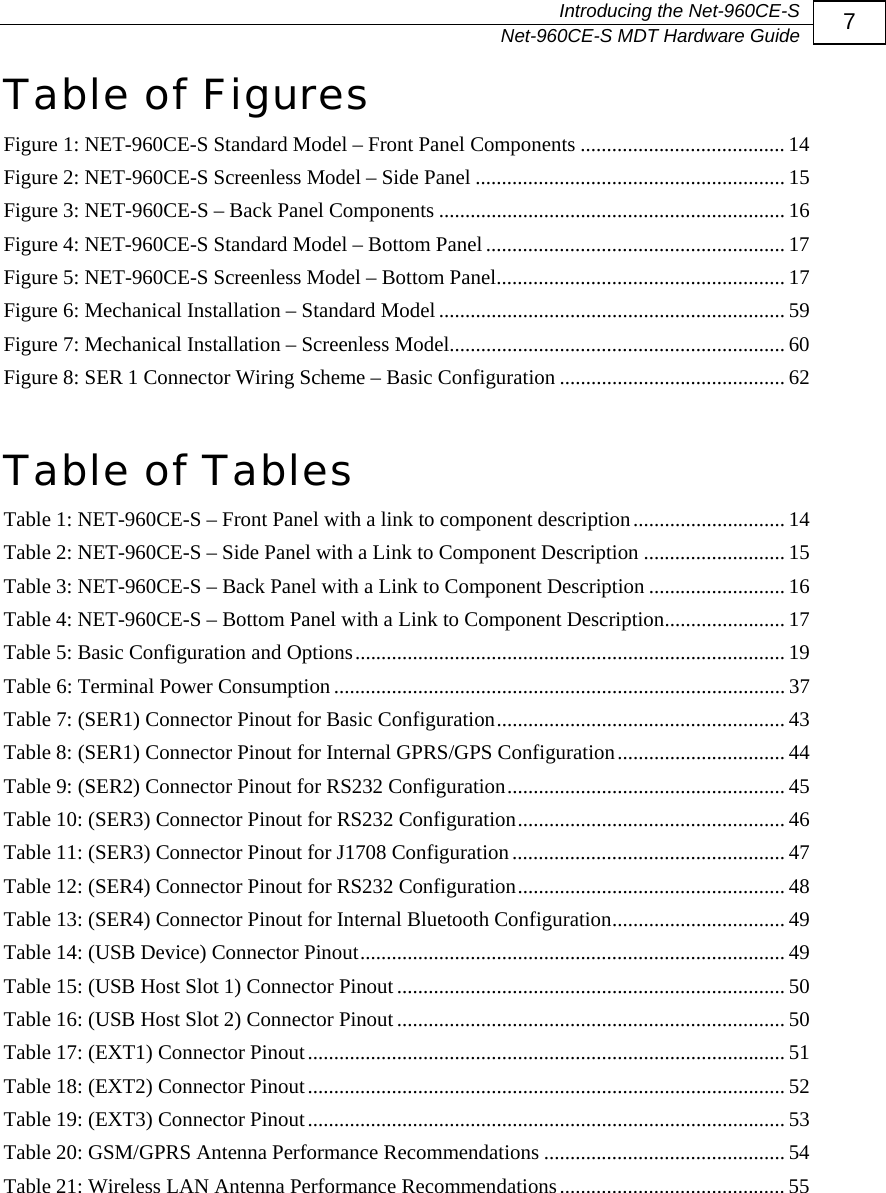   Introducing the Net-960CE-S   Net-960CE-S MDT Hardware Guide  7 Table of Figures Figure 1: NET-960CE-S Standard Model &ndash; Front Panel Components ....................................... 14 Figure 2: NET-960CE-S Screenless Model &ndash; Side Panel ........................................................... 15 Figure 3: NET-960CE-S &ndash; Back Panel Components .................................................................. 16 Figure 4: NET-960CE-S Standard Model &ndash; Bottom Panel ......................................................... 17 Figure 5: NET-960CE-S Screenless Model &ndash; Bottom Panel....................................................... 17 Figure 6: Mechanical Installation &ndash; Standard Model.................................................................. 59 Figure 7: Mechanical Installation &ndash; Screenless Model................................................................ 60 Figure 8: SER 1 Connector Wiring Scheme &ndash; Basic Configuration ........................................... 62  Table of Tables Table 1: NET-960CE-S &ndash; Front Panel with a link to component description............................. 14 Table 2: NET-960CE-S &ndash; Side Panel with a Link to Component Description ........................... 15 Table 3: NET-960CE-S &ndash; Back Panel with a Link to Component Description .......................... 16 Table 4: NET-960CE-S &ndash; Bottom Panel with a Link to Component Description....................... 17 Table 5: Basic Configuration and Options.................................................................................. 19 Table 6: Terminal Power Consumption...................................................................................... 37 Table 7: (SER1) Connector Pinout for Basic Configuration....................................................... 43 Table 8: (SER1) Connector Pinout for Internal GPRS/GPS Configuration................................ 44 Table 9: (SER2) Connector Pinout for RS232 Configuration..................................................... 45 Table 10: (SER3) Connector Pinout for RS232 Configuration................................................... 46 Table 11: (SER3) Connector Pinout for J1708 Configuration.................................................... 47 Table 12: (SER4) Connector Pinout for RS232 Configuration................................................... 48 Table 13: (SER4) Connector Pinout for Internal Bluetooth Configuration................................. 49 Table 14: (USB Device) Connector Pinout................................................................................. 49 Table 15: (USB Host Slot 1) Connector Pinout.......................................................................... 50 Table 16: (USB Host Slot 2) Connector Pinout.......................................................................... 50 Table 17: (EXT1) Connector Pinout........................................................................................... 51 Table 18: (EXT2) Connector Pinout........................................................................................... 52 Table 19: (EXT3) Connector Pinout........................................................................................... 53 Table 20: GSM/GPRS Antenna Performance Recommendations .............................................. 54 Table 21: Wireless LAN Antenna Performance Recommendations........................................... 55 