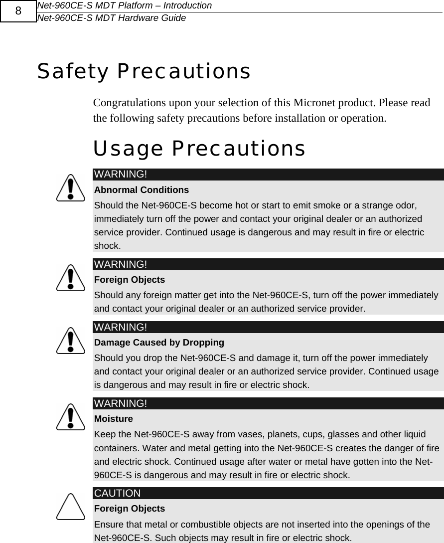Net-960CE-S MDT Platform &ndash; Introduction Net-960CE-S MDT Hardware Guide  8  Safety Precautions Congratulations upon your selection of this Micronet product. Please read the following safety precautions before installation or operation. Usage Precautions  WARNING! Abnormal Conditions Should the Net-960CE-S become hot or start to emit smoke or a strange odor, immediately turn off the power and contact your original dealer or an authorized service provider. Continued usage is dangerous and may result in fire or electric shock.  WARNING! Foreign Objects Should any foreign matter get into the Net-960CE-S, turn off the power immediately and contact your original dealer or an authorized service provider.  WARNING! Damage Caused by Dropping Should you drop the Net-960CE-S and damage it, turn off the power immediately and contact your original dealer or an authorized service provider. Continued usage is dangerous and may result in fire or electric shock.  WARNING! Moisture Keep the Net-960CE-S away from vases, planets, cups, glasses and other liquid containers. Water and metal getting into the Net-960CE-S creates the danger of fire and electric shock. Continued usage after water or metal have gotten into the Net-960CE-S is dangerous and may result in fire or electric shock.  CAUTION Foreign Objects Ensure that metal or combustible objects are not inserted into the openings of the Net-960CE-S. Such objects may result in fire or electric shock. 