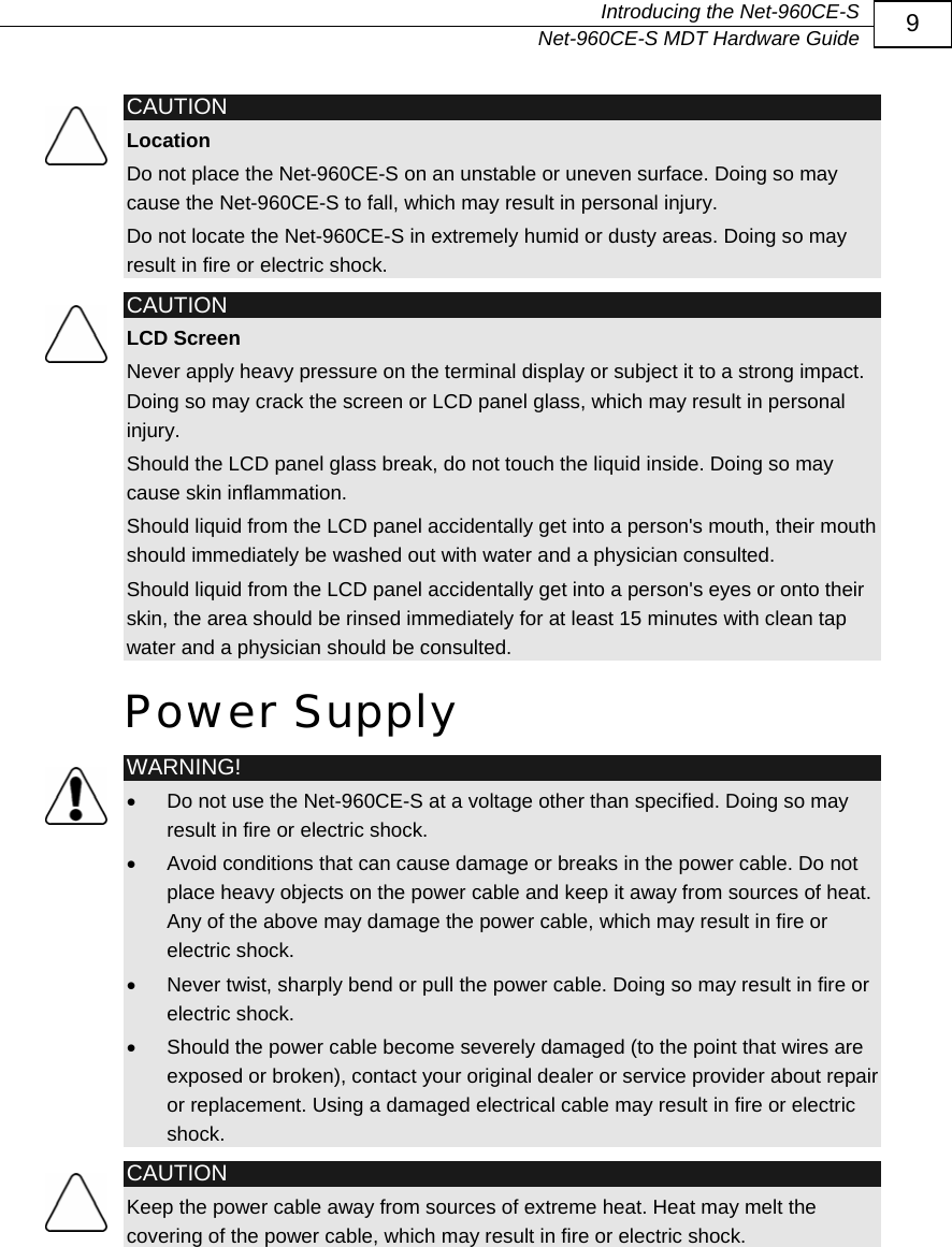   Introducing the Net-960CE-S   Net-960CE-S MDT Hardware Guide  9  CAUTION Location Do not place the Net-960CE-S on an unstable or uneven surface. Doing so may cause the Net-960CE-S to fall, which may result in personal injury. Do not locate the Net-960CE-S in extremely humid or dusty areas. Doing so may result in fire or electric shock.  CAUTION LCD Screen Never apply heavy pressure on the terminal display or subject it to a strong impact. Doing so may crack the screen or LCD panel glass, which may result in personal injury. Should the LCD panel glass break, do not touch the liquid inside. Doing so may cause skin inflammation. Should liquid from the LCD panel accidentally get into a person's mouth, their mouth should immediately be washed out with water and a physician consulted. Should liquid from the LCD panel accidentally get into a person's eyes or onto their skin, the area should be rinsed immediately for at least 15 minutes with clean tap water and a physician should be consulted. Power Supply  WARNING! &bull;  Do not use the Net-960CE-S at a voltage other than specified. Doing so may result in fire or electric shock. &bull;  Avoid conditions that can cause damage or breaks in the power cable. Do not place heavy objects on the power cable and keep it away from sources of heat. Any of the above may damage the power cable, which may result in fire or electric shock. &bull;  Never twist, sharply bend or pull the power cable. Doing so may result in fire or electric shock. &bull;  Should the power cable become severely damaged (to the point that wires are exposed or broken), contact your original dealer or service provider about repair or replacement. Using a damaged electrical cable may result in fire or electric shock.  CAUTION Keep the power cable away from sources of extreme heat. Heat may melt the covering of the power cable, which may result in fire or electric shock. 