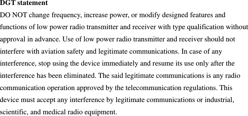 DGT statement DO NOT change frequency, increase power, or modify designed features and functions of low power radio transmitter and receiver with type qualification without approval in advance. Use of low power radio transmitter and receiver should not interfere with aviation safety and legitimate communications. In case of any interference, stop using the device immediately and resume its use only after the interference has been eliminated. The said legitimate communications is any radio communication operation approved by the telecommunication regulations. This device must accept any interference by legitimate communications or industrial, scientific, and medical radio equipment.  