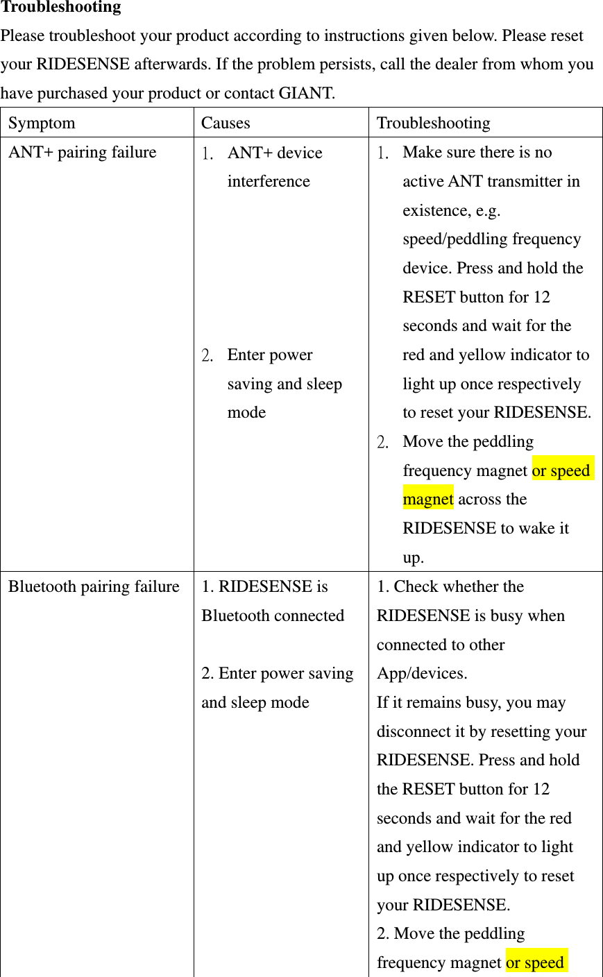 Troubleshooting Please troubleshoot your product according to instructions given below. Please reset your RIDESENSE afterwards. If the problem persists, call the dealer from whom you have purchased your product or contact GIANT.   Symptom Causes Troubleshooting ANT+ pairing failure  1. ANT+ device interference      2. Enter power saving and sleep mode 1. Make sure there is no active ANT transmitter in existence, e.g. speed/peddling frequency device. Press and hold the RESET button for 12 seconds and wait for the red and yellow indicator to light up once respectively to reset your RIDESENSE.2. Move the peddling frequency magnet or speed magnet across the RIDESENSE to wake it up. Bluetooth pairing failure  1. RIDESENSE is Bluetooth connected  2. Enter power saving and sleep mode 1. Check whether the RIDESENSE is busy when connected to other App/devices. If it remains busy, you may disconnect it by resetting your RIDESENSE. Press and hold the RESET button for 12 seconds and wait for the red and yellow indicator to light up once respectively to reset your RIDESENSE. 2. Move the peddling frequency magnet or speed 