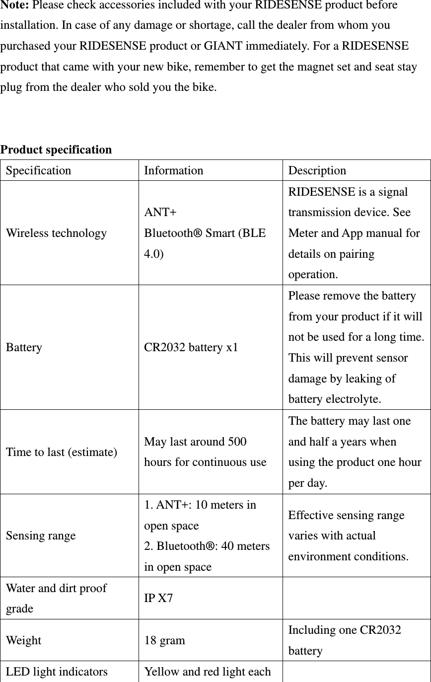  Note: Please check accessories included with your RIDESENSE product before installation. In case of any damage or shortage, call the dealer from whom you purchased your RIDESENSE product or GIANT immediately. For a RIDESENSE product that came with your new bike, remember to get the magnet set and seat stay plug from the dealer who sold you the bike.   Product specification Specification Information  Description Wireless technology ANT+ Bluetooth® Smart (BLE 4.0) RIDESENSE is a signal transmission device. See Meter and App manual for details on pairing operation. Battery  CR2032 battery x1 Please remove the battery from your product if it will not be used for a long time. This will prevent sensor damage by leaking of battery electrolyte. Time to last (estimate)  May last around 500 hours for continuous use The battery may last one and half a years when using the product one hour per day. Sensing range 1. ANT+: 10 meters in open space 2. Bluetooth®: 40 meters in open space Effective sensing range varies with actual environment conditions. Water and dirt proof grade  IP X7   Weight 18 gram Including one CR2032 battery LED light indicators  Yellow and red light each   